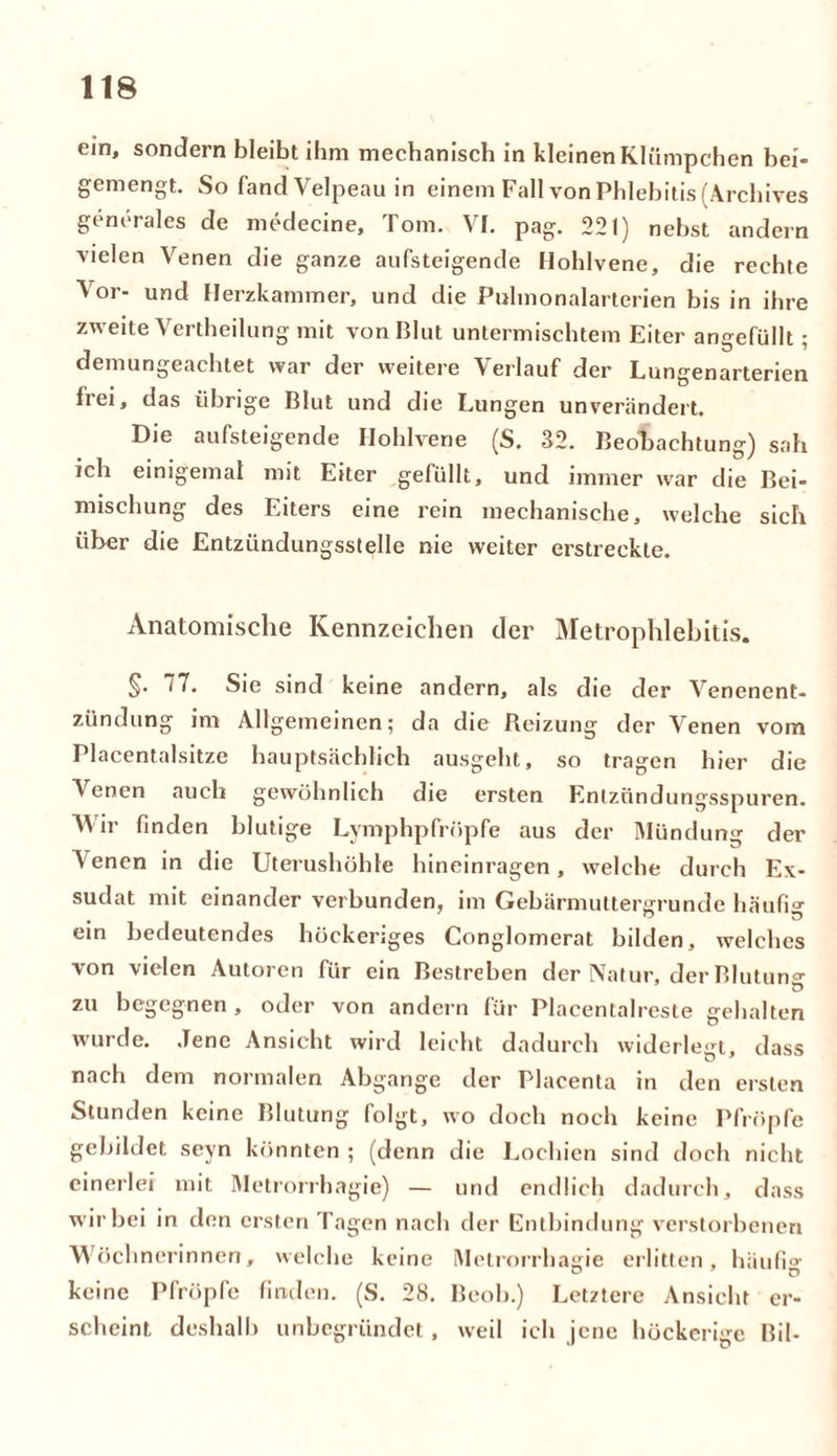 ein, sondern bleibt ihm mechanisch in kleinen Klümpchen bei- gemengt. So fand Velpeau in einem Fall von Phlebitis (Archives generales de medecine, Tom. VI. pag. 221) nebst andern vielen Venen die ganze aufsteigende Hohlvene, die rechte Vor- und Herzkammer, und die Pulmonalarterien bis in ihre zweite Vertheilung mit von Blut untermischtem Eiter angefüllt; demungeachtet war der weitere Verlauf der Lungenarterien frei, das übrige Blut und die Lungen unverändert. Die aufsteigende Hohlvene (S. 32. Beobachtung) sah ich einigemal mit Eiter gefüllt, und immer war die Bei- mischung des Eiters eine rein mechanische, welche sich über die Entzündungsstelle nie weiter erstreckte. Anatomische Kennzeichen der Metrophlebitis. §• 77. Sie sind keine andern, als die der Venenent- zündung im Allgemeinen; da die Reizung der Venen vom Placentalsitze hauptsächlich ausgeht, so tragen hier die Venen auch gewöhnlich die ersten Entzündungsspuren. AVir finden blutige Lymphpfröpfe aus der Mündung der Venen in die Uterushöhle liineinragen, welche durch Ex- sudat mit einander verbunden, im Gebärmuttergrunde häufig ein bedeutendes höckeriges Conglomerat bilden, welches von vielen Autoren für ein Bestreben der Natur, der Blutung zu begegnen , oder von andern für Placentalreste gehalten wurde. Jene Ansicht wird leicht dadurch widerlegt, dass nach dem normalen Abgänge der Placenta in den ersten Stunden keine Blutung folgt, wo doch noch keine Pfropfe gebildet seyn könnten ; (denn die Lochien sind doch nicht einerlei mit Metrorrhagie) — und endlich dadurch, dass wir bei in den ersten Tagen nach der Entbindung verstorbenen Wöchnerinnen, welche keine Metrorrhagie erlitten, häufi»- keine Pfropfe finden. (S. 28. Beob.) Letztere Ansicht er- scheint deshalb unbegründet, weil ich jene höckerige Bil-