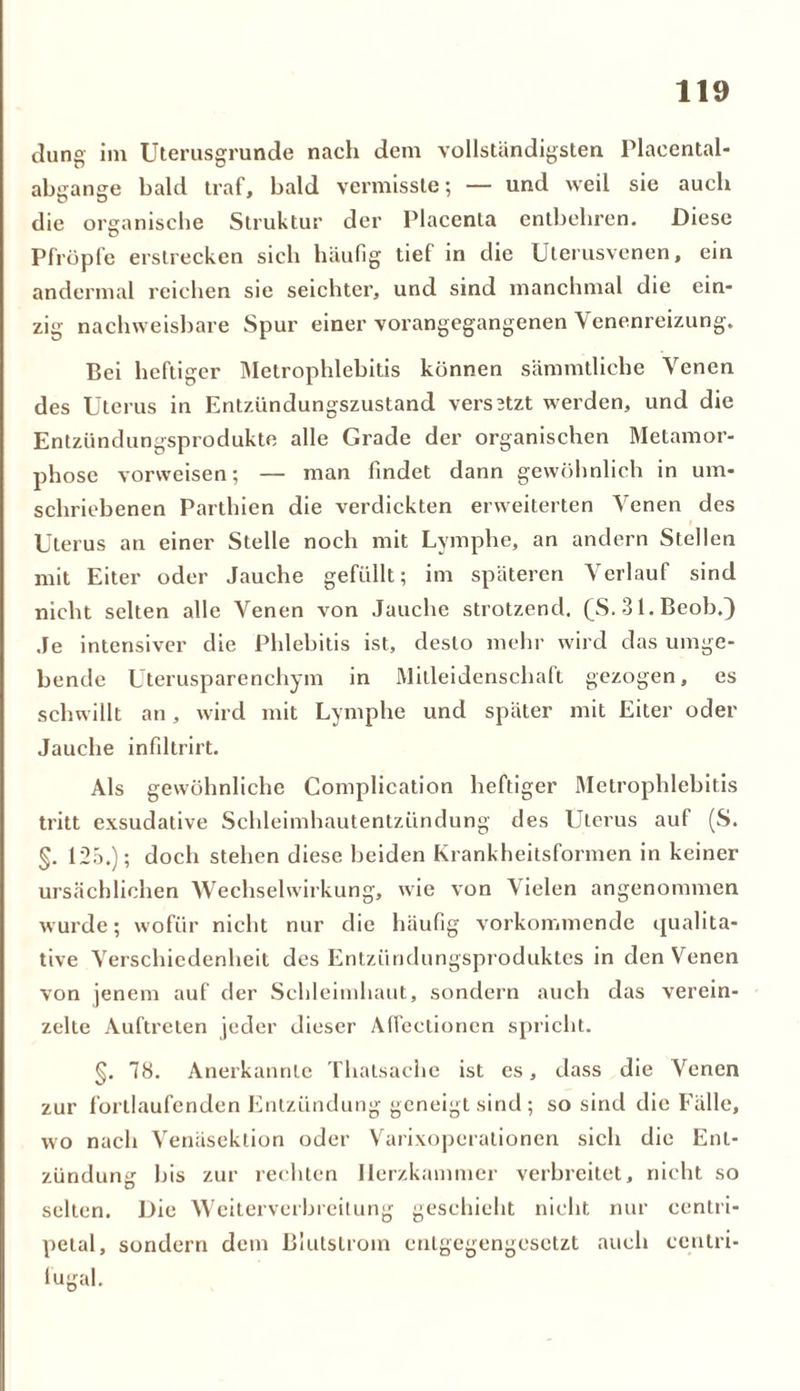düng im Uterusgrunde nach dem vollständigsten Placental- abgange bald traf, bald vermisste; — und weil sie auch die organische Struktur der Placenta entbehren. Diese Pfropfe erstrecken sich häufig tief in die Uterusvenen, ein andermal reichen sie seichter, und sind manchmal die ein- zig nachweisbare Spur einer vorangegangenen Venenreizung. Bei heftiger Metrophlebitis können sämmtliche Venen des Uterus in Entzündungszustand versBtzt werden, und die Entzündungsprodukte alle Grade der organischen Metamor- phose vorweisen; — man findet dann gewöhnlich in um- schriebenen Parthien die verdickten erweiterten Venen des Uterus an einer Stelle noch mit Lymphe, an andern Stellen mit Eiter oder Jauche gefüllt; im späteren Verlauf sind nicht selten alle Venen von Jauche strotzend. (S. 31.Beob.) Je intensiver die Phlebitis ist, desto mehr wird das umge- bende Uterusparenchym in Mitleidenschaft gezogen, es schwillt an, wird mit Lymphe und später mit Eiter oder Jauche infiltrirt. Als gewöhnliche Complication heftiger Metrophlebitis tritt exsudative Schleimhautentzündung des Uterus auf (S. §. 125.); doch stehen diese beiden Krankheitsformen in keiner ursächlichen Wechselwirkung, wie von Vielen angenommen wurde; wofür nicht nur die häufig verkommende qualita- tive Verschiedenheit des Entzündungsproduktes in den Venen von jenem auf der Schleimhaut, sondern auch das verein- zelte Auftreten jeder dieser Affectionen spricht. §. 78. Anerkannte Thatsache ist es, dass die Venen zur fortlaufenden Entzündung geneigt sind; so sind die Fälle, wo nach Venäsektion oder Varixoperationen sich die Ent- zündung bis zur rechten Herzkammer verbreitet, nicht so selten. Die Weiterverbreitung geschieht nicht nur eentri- petal, sondern dem Blutstrom entgegengesetzt auch centri- lügal.
