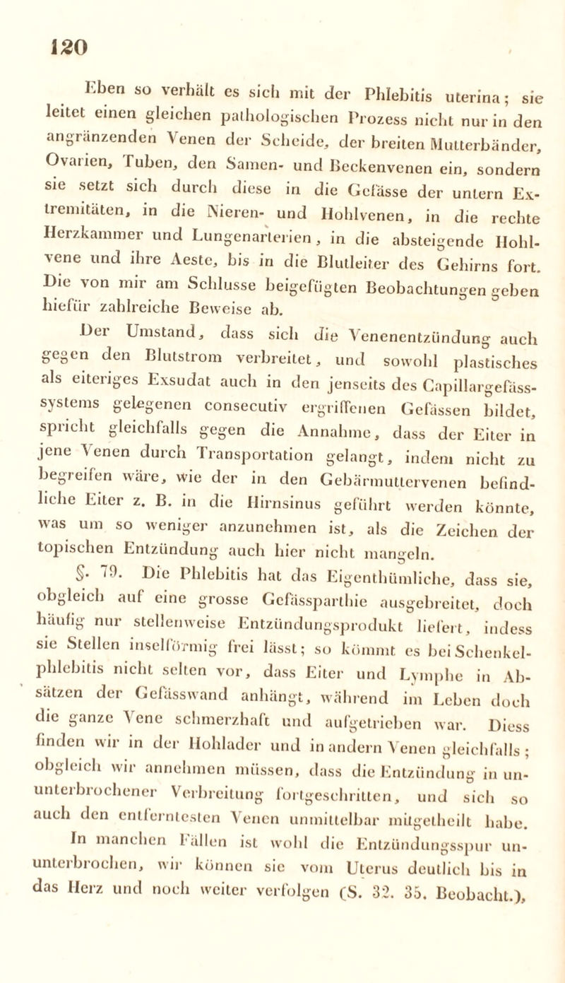 Kben so verhält es siel! mit der Phlebitis uterina; sie leitet einen gleichen pathologischen Prozess nicht nur in den angranzenden Venen der Scheide, der breiten Mutterbänder, Ovaiien, Tuben, den Samen- und Beckenvenen ein, sondern sie setzt sich durch diese in die Gelasse der untern Ex- tremitäten, in die Nieren- und Hohlvenen, in die rechte Herzkammer und Lungenarlerien, in die absteigende Hohl- vene und ihre Aestc, bis in die Blutleiter des Gehirns fort. Die von mir am Schlüsse beigefugten Beobachtungen geben hiefiir zahlreiche Beweise ab. Der Umstand, dass sich die Venenentzündung auch gegen den Blutstrom verbreitet, und sowohl plastisches als eiteriges Exsudat auch in den jenseits des Capillargefäss- systems gelegenen consecutiv ergriffenen Gefässen bildet, spricht gleichfalls gegen die Annahme, dass der Eiter in jene Venen durch Transportation gelangt, indem nicht zu begreifen wäre, wie der in den Gebärmuttervenen befind- liche Eiter z. B. in die Hirnsinus geführt werden könnte, was um so weniger anzunehmen ist, als die Zeichen der topischen Entzündung auch hier nicht mangeln. T. 7.). Die 1 hlebitis hat das Eigentümliche, dass sie, obgleich auf eine grosse Gcfässparthie ausgebreitet, doch häufig nur stellenweise Entzündungsprodukt liefert, indess sie Stellen inselförmig frei lässt; so kömmt es bei Schenkel- phlebitis nicht selten vor, dass Eiter und Lymphe in Ab- sätzen der Gefässwand anhängt, während im Leben doch die ganze \ ene schmerzhaft und aufgetrieben war. Diess finden wir in der Hohlader und in andern Venen gleichfalls ; obgleich wir annehmen müssen, dass die Entzündung in un- unteibrochener Verbreitung fortgeschritten, und sich so auch den entlcrntesten Venen unmittelbar mitgelheilt habe. In manchen fällen ist wohl die Entzündungsspur un- unterbrochen, wir können sie vom Uterus deutlich bis in das Herz und noch weiter verfolgen (S. 32. 35. Beobacht.),