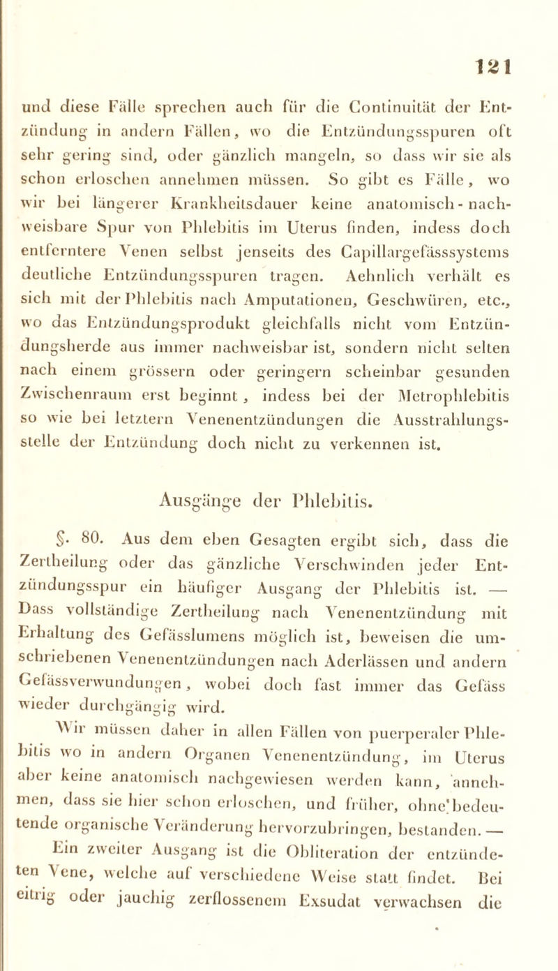 und diese Falle sprechen auch für die Continuität der Ent- zündung in andern Fällen, ivo die Entzündungsspuren oft sehr gering sind, oder gänzlich mangeln, so dass wir sie als schon erloschen annehmen müssen. So gibt es Fälle, wo wir hei längerer Krankheitsdauer keine anatomisch - nach- weisbare Spur von Phlebitis im Uterus finden, indess doch entferntere Venen selbst jenseits des Capillargefässsystems deutliche Entzündungsspuren tragen. Aehnlich verhält es sich mit der Phlebitis nach Amputationen, Geschwüren, etc., wo das Entzündungsprodukt gleichfalls nicht vom Entzün- dungsherde aus immer nachweisbar ist, sondern nicht selten nach einem grossem oder geringem scheinbar gesunden Zwischenraum erst beginnt , indess bei der Metrophlebitis so wie bei letztem Venenentzündungen die Ausstrahlungs- stelle der Entzündung doch nicht zu verkennen ist. Ausgänge der Phlebitis. §. 80. Aus dem eben Gesagten ergibt sich, dass die Zertheilung oder das gänzliche Verschwinden jeder Ent- zündungsspur ein häufiger Ausgang der Phlebitis ist. — Dass vollständige Zertheilung nach Venenentzündung mit Erhaltung des Gefässlumens möglich ist, beweisen die um- schriebenen Venenentzündungen nach Aderlässen und andern Gefässverwundungen, wobei doch fast immer das Gelass wieder durchgängig wird. V\ ir müssen daher in allen Fällen von puerperaler Phle- bitis wo in andern Organen Venenentzündung, im Uterus aber keine anatomisch nachgewiesen werden kann, anneh- men, dass sie hier schon erloschen, und früher, ohne!bedeu- tende organische Veränderung hervorzubringen, bestanden.— Ein zweiter Ausgang ist die Ohliteration der entzünde- ten \ ene, welche aul verschiedene Weise slall findet. Bei citiig oder jauchig zerflossenem Exsudat verwachsen die