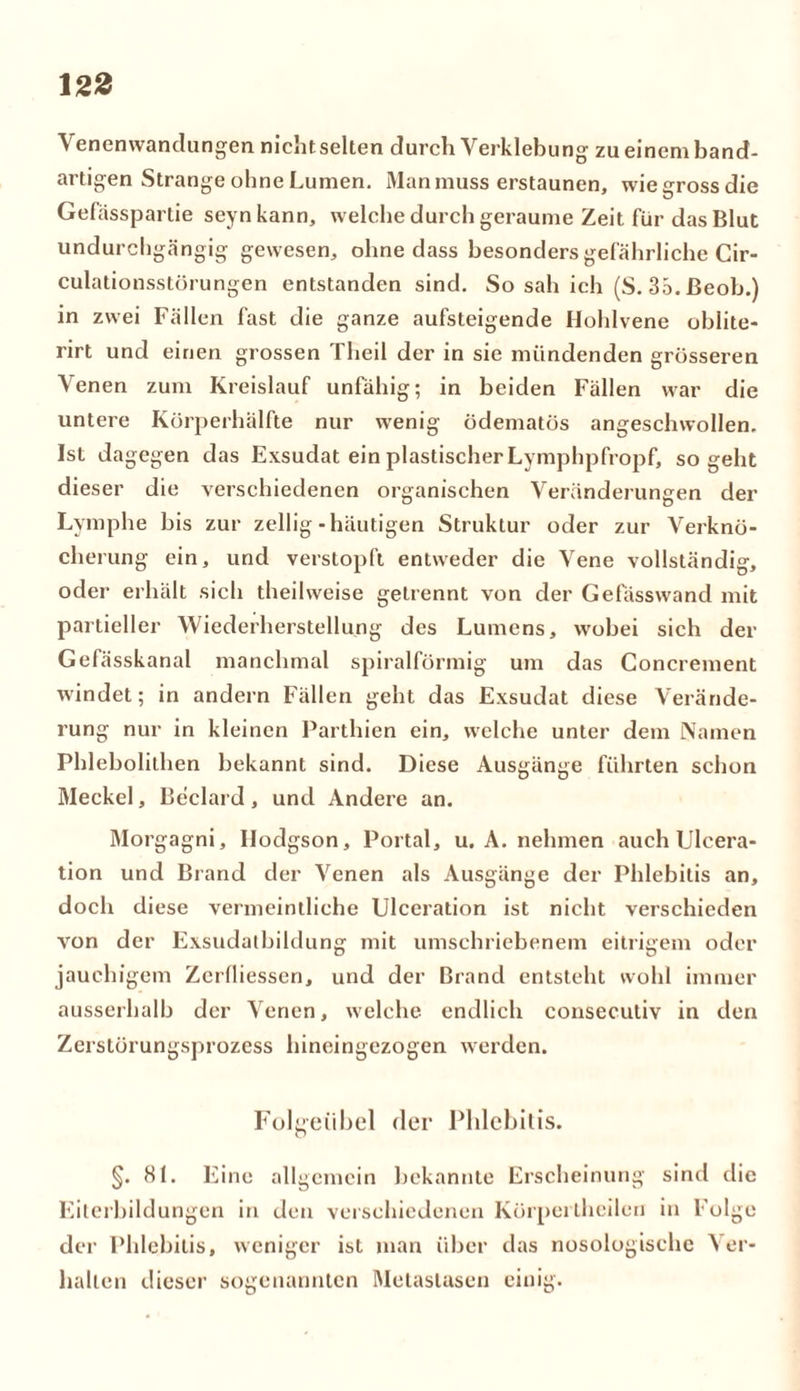 Venenwandungen nichtselten durch Verklebung zueinemband- artigen Strange ohne Lumen. Man muss erstaunen, wiegrossdie Gefässpartie seynkann, welche durch geraume Zeit für das Blut undurchgängig gewesen, ohne dass besonders gefährliche Cir- culationsstörungen entstanden sind. So sah ich (S. 35. ßeob.) in zwei Fällen fast die ganze aufsteigende Hohlvene oblite- rirt und einen grossen Theil der in sie mündenden grösseren Venen zum Kreislauf unfähig; in beiden Fällen war die untere Körperhälfte nur wenig ödematös angeschwollen. Ist dagegen das Exsudat ein plastischer Lymphpfropf, so geht dieser die verschiedenen organischen Veränderungen der Lymphe bis zur zellig-häutigen Struktur oder zur Verknö- cherung ein, und verstopft entweder die Vene vollständig, oder erhält sich theihveise getrennt von der Gefässwand mit partieller Wiederherstellung des Lumens, wobei sich der Gefässkanal manchmal spiralförmig um das Concrement windet; in andern Fällen geht das Exsudat diese Verände- rung nur in kleinen Parthien ein, welche unter dem Namen Phlebolithen bekannt sind. Diese Ausgänge führten schon Meckel, Beclard, und Andere an. Morgagni, Ilodgson, Portal, u. A. nehmen auch Ulcera- tion und Brand der Venen als Ausgänge der Phlebitis an, doch diese vermeintliche Ulceration ist nicht verschieden von der Exsudatbildung mit umschriebenem eitrigem oder jauchigem Zerfliessen, und der Brand entsteht wohl immer ausserhalb der Venen, welche endlich consecutiv in den Zerstörungsprozess hineingezogen werden. Folgeübel der Phlebitis. §. 81. Eine allgemein bekannte Erscheinung sind die Eiterbildungen in den verschiedenen Körperlheilen in Folge der Phlebitis, weniger ist man über das nosologische ^ er- hallen dieser sogenannten Metastasen einig.