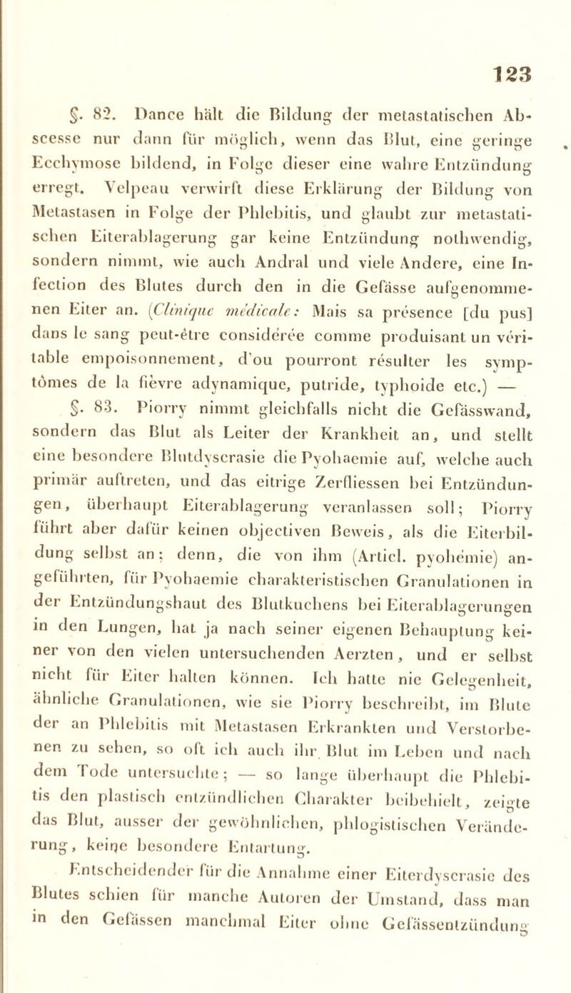 §. 82. Dance halt die Bildung der nietastatischen Ab- sccssc nur dann für möglich, wenn das Blut, eine geringe Ecchymose bildend, in Folge dieser eine wahre Entzündung erregt. Velpeau verwirft diese Erklärung der Bildung von Metastasen in Folge der Phlebitis, und glaubt zur nietastati- schen Eiterablagerung gar keine Entzündung nolhwendig, sondern nimmt, wie auch Andral und viele Andere, eine In- fection des Blutes durch den in die Gefässe aufgenomme- nen Eiter an. [Cliniquc medicale: Mais sa presence [du pus] dans le sang peut-etre consideree connne produisant un veri- table empoisonnement, d'ou pourront resulter les symp- tömes de la fievre adynamiquc, putride, typhoide etc.) — §• 83. Piorry nimmt gleichfalls nicht die Gefässwand, sondern das Blut als Leiter der Krankheit an, und stellt eine besondere Blutdyscrasie die Pyohaemie auf, welche auch primär auftreten, und das eitrige Zerfliessen bei Entzündun- gen, überhaupt Eiterablagerung veranlassen soll; Piorry führt aber dafür keinen objectiven Beweis, als die Eiterbil- dung selbst an; denn, die von ihm (Articl. pyohemie) an- geführten, für Pyohaemie charakteristischen Granulationen in dei Entzündungshaut des Blutkuchens bei Eiterablagrcrunsren in den Lungen, hat ja nach seiner eigenen Behauptung kei- ner von den vielen untersuchenden Aerzten , und er selbst nicht für Eiter halten können. Ich hatte nie Gelegenheit, ähnliche Granulationen, wie sie Piorry beschreibt, im Blute der an Phlebitis mit Metastasen Erkrankten und Verstorbe- nen zu sehen, so oft ich auch ihr Blut im Leben und nach dem rode untersuchte; — so lange überhaupt die Phlebi- tis den plastisch entzündlichen Charakter beibehielt, zeigte das Blut, ausser der gewöhnlichen, phlogistischen Verände- rung, keiqe besondere Entartung. Entscheidender für die Annahme einer Eitcrdyscrasic des Blutes schien für manche Autoren der Umstand, dass man in den Gelassen manchmal Eiter ohne Gclässenlzündun°
