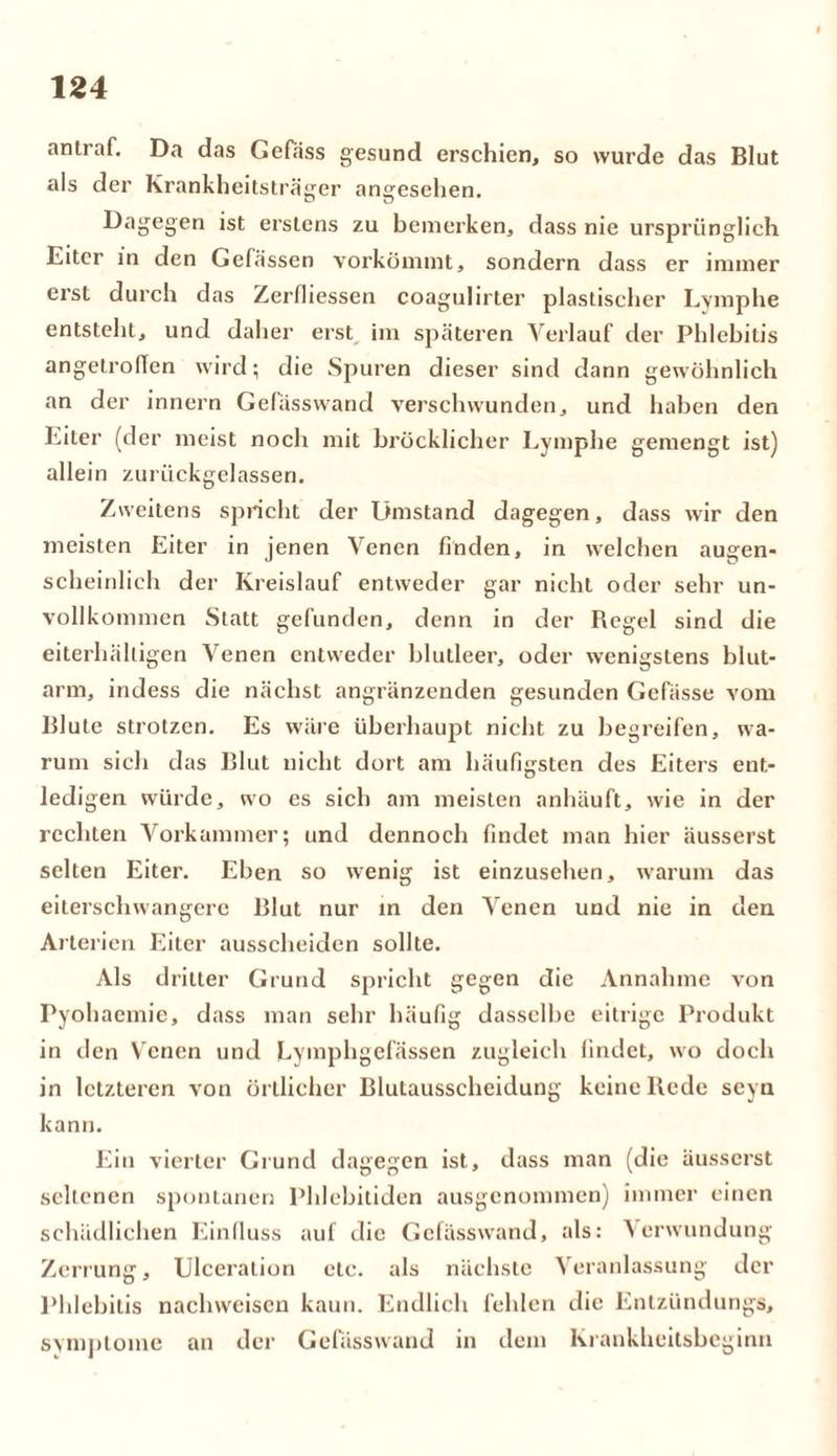 antraf. Da das Gefäss gesund erschien, so wurde das Blut als der Krankheitsträger angesehen. Dagegen ist erstens zu bemerken, dass nie ursprünglich Eiter in den Gefässen vorkömmt, sondern dass er immer erst durch das Zerfliessen coagulirter plastischer Lymphe entstellt, und daher erst im späteren Verlauf der Phlebitis angetroffen wird; die Spuren dieser sind dann gewöhnlich an der innern Gefässwand verschwunden, und haben den Eiter (der meist noch mit bröcklicher Lymphe gemengt ist) allein zurückgelassen. Zweitens spricht der Umstand dagegen, dass wir den meisten Eiter in jenen Venen finden, in welchen augen- scheinlich der Kreislauf entweder gar nicht oder sehr un- vollkommen Statt gefunden, denn in der Regel sind die eiterhälligen Venen entweder blutleer, oder wenigstens blut- arm, indess die nächst angränzenden gesunden Gefässe vom Blute strotzen. Es wäre überhaupt nicht zu begreifen, wa- rum sich das Blut nicht dort am häufigsten des Eiters ent- ledigen würde, wo es sich am meisten anhäuft, wie in der rechten Vorkammer; und dennoch findet man hier äusserst selten Eiter. Eben so wenig ist einzusehen, warum das eiterschwangere Blut nur in den Venen und nie in den Arterien Eiter ausscheiden sollte. Als dritter Grund spricht gegen die Annahme von Pyohaemie, dass man sehr häufig dasselbe eitrige Produkt in den Venen und Lymphgefässen zugleich findet, wo doch in letzteren von örtlicher Blutausscheidung keine Rede seyn kann. Ein vierter Grund dagegen ist, dass man (die äusserst seltenen spontanen Phlebitiden ausgenommen) immer einen schädlichen Einfluss auf die Gefässwand, als: Verwundung Zerrung, Ulceralion etc. als nächste Veranlassung der Phlebitis nachweiscn kaun. Endlich fehlen die Entzündungs, Symptome an der Gefässwand in dem Krankheitsbeginn