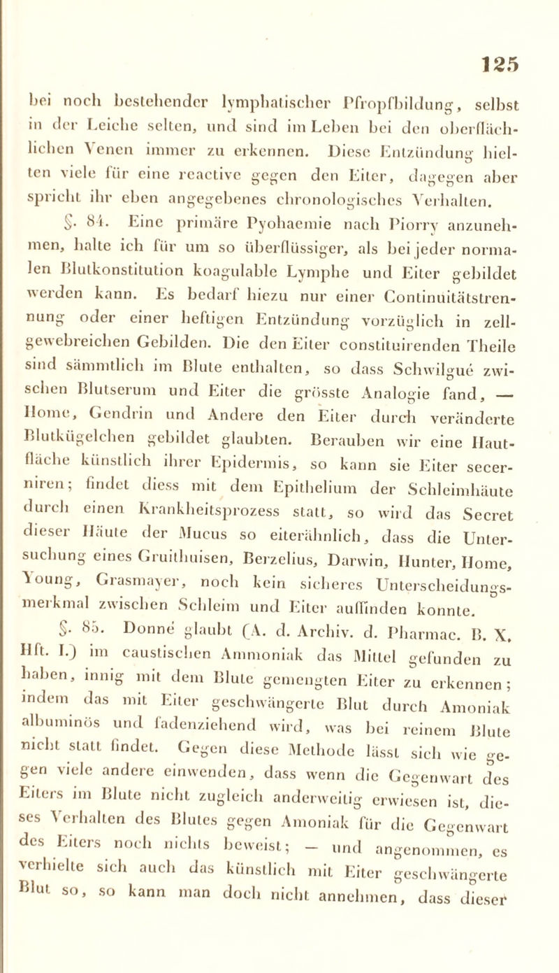 bei noch bestehender lymphatischer Pfropfbildung, selbst in der Leiche selten, und sind im Leben bei den oberfläch- lichen Venen immer zu erkennen. Diese Entzündung hiel- ten viele lür eine reactive gegen den Eiter, dagegen aber spricht ihr eben angegebenes chronologisches Verhalten. 84. Eine primäre Pyohaemie nach Piorry anzuneh- men, halte ich für um so überflüssiger, als bei |eder norma- len Blutkonstitution koagulable Lymphe und Eiter gebildet werden kann. Es bedarf hiezu nur einer Conlinuitätstren- nung oder einer heftigen Entzündung vorzüglich in zell- geuebreichen Gebilden. Die den Eiter constituirenden Theile sind sämmtlich im Blute enthalten, so dass Schwilgue zwi- schen Blutserum und Eiter die grösste Analogie fand, — Home, Gendrin und Andere den Eiter durch veränderte Blutkügelchen gebildet glaubten. Berauben wir eine Ilaut- fläche künstlich ihrer Epidermis, so kann sie Eiter secer- niren; findet diess mit dem Epithelium der Schleimhäute durch einen Krankheitsprozess statt, so wird das Secret dieser Iläute der Mucus so eiterähnlich, dass die Unter- suchung eines Gruithuisen, Berzelius, Darwin, Hunter, Home, Young, Grasmayer, noch kein sicheres Unterscheidungs- merkmal zwischen Schleim und Eiter aulfinden konnte. §. «So. Donne glaubt (A. d. Archiv, d. Pharmac. B. X, Hft. I.) im caustischen Ammoniak das Mittel gefunden zu haben, innig mit dem Blute gemengten Eiter zu erkennen; indem das mit Eiter geschwängerte Blut durch Amoniak albuminös und fadenziehend wird, was bei reinem Blute mcht statt findet. Gegen diese Methode lässt sich wie ge- gen viele andere einwenden, dass wenn die Gegenwart des Eiters im Blute nicht zugleich anderweitig erwiesen ist, die- ses Verhalten des Blutes gegen Amoniak für die Gegenwart des Eiters noch nichts beweist; - und angenommen, es verhielte sich auch das künstlich mit Eiter geschwängerte Blut so, so kann man doch nicht annehmen, dass dieser