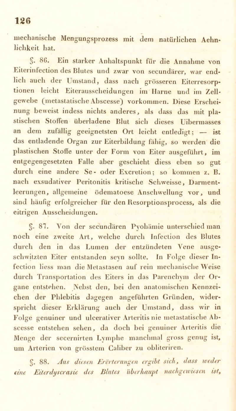 mechanische Mengungsprozess mit dem natürlichen Aehn- lichkeit hat. §. 8ß. Ein starker Anhaltspunkt für die Annahme von Eiterinfection des Blutes und zwar von secundärer, war end- lich auch der Umstand, dass nach grösseren Eiterresorp- tionen leicht Eiterausscheidungen im Harne und im Zell- gewebe (Tnetastalische Abscesse) Vorkommen. Diese Erschei- nung beweist indess nichts anderes, als dass das mit pla- stischen Stoffen überladene Blut sich dieses Uibermasses an dem zufällig geeignetsten Ort leicht entledigt; — ist das entladende Organ zur Eiterbildung fähig, so werden die plastischen Stoffe unter der Form von Eiter ausgeführt, im entgegengesetzten Falle aber geschieht diess eben so gut durch eine andere Se - oder Excretion; so kommen z. B. nach exsudativer Peritonitis kritische Schweisse, Darment- leerungen, allgemeine ödematoese Anschwellung vor, und sind häufig erfolgreicher für den Resorptionsprocess, als die eitrigen Ausscheidungen. §. 87. Von der secundären Pyohämie unterschied man noch eine zweite Art, welche durch Infection des Blutes durch den in das Lumen der entzündeten Vene ausge- schwitzten Eiter entstanden seyn sollte. In Folge dieser In- fection liess man die Metastasen auf rein mechanische Weise durch Transportation des Eiters in das Parenchym der Or- gane entstehen. Nebst den, bei den anatomischen Kennzei- chen der Phlebitis dagegen angeführten Gründen, wider- spricht dieser Erklärung auch der Umstand, dass wir in Folge genuiner und ulceraliver Arterilis nie metastatische Ab- scesse entstehen sehen, da doch bei genuiner Arterilis die Menge der secernirten Lymphe manchmal gross genug ist, um Arterien von grösstem Caliber zu obliteriren. §. 88. Aus diesen Ereiferungen ergibt sich, dass weder eine Eiterdys er asic des Blutes überhaupt nachgewiesen ist.