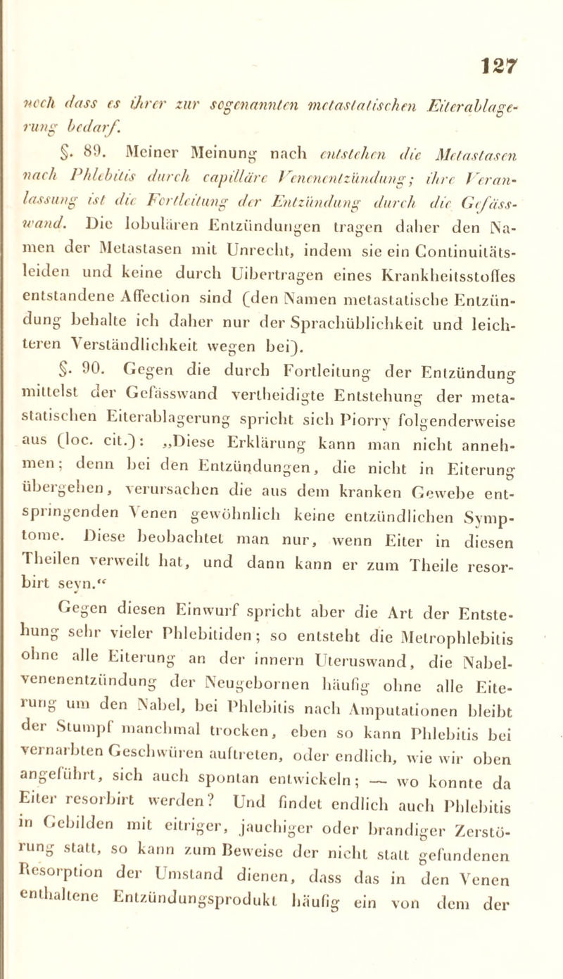 noch dass rs ihrer zur sogenannten metastatischen Eiterablage- rung bedarf. %. 89. Meiner Meinung nach entstehen die Metastasen nach Phlebitis durch, capdläre Venenentzündung; ihre Veran- lassung ist die Fcrtleitung der Entzündung durch die Gefiiss- wand. Die lobularen Entzündungen tragen daher den Na- men der Metastasen mit Unrecht, indem sie ein Continuiläts- leiden und keine durch Uibertragen eines Krankheitsstofles entstandene Afleclion sind ^den Namen metastatische Entzün- dung behalte ich daher nur der Spraehüblichkeit und leich- teren A erständlichkeit wegen bei). §• 90. Gegen die durch Fortleitung der Entzündung mittelst aer Gelasswand verlheidigte Entstehung der meta- statist ben Eiterablagerung spricht sich Piorry folgenderweise aus (Joc. eit.): „Diese Erklärung kann man nicht anneh- men; denn bei den Entzündungen, die nicht in Eiterung übergeben, verursachen die aus dem kranken Gewebe ent- springenden Venen gewöhnlich keine entzündlichen Symp- tome. Diese beobachtet man nur, wenn Eiter in diesen Theilcn verweilt hat, und dann kann er zum Theile resor- birt seyn. Gegen diesen Einwurf spricht aber die Art der Entste- hung sehr vieler Phlebitiden; so entsteht die Melrophlebitis ohne alle Eiterung an der innern Uteruswand, die Nabel- venenentzündung der Ncugebornen häufig ohne alle Eite- rung um den Nabel, bei Phlebitis nach Amputationen bleibt der Stumpf manchmal trocken, eben so kann Phlebitis bei vernarbten Geschwüren auftreten, oder endlich, wie wir oben angeführt, sich auch spontan entwickeln; — wo konnte da Eiter resorbirt werden? Und findet endlich auch Phlebitis in Gebilden mit eitriger, jauchiger oder brandiger Zerstö- iung statt, so kann zum Beweise der nicht statt gefundenen Resorption der Umstand dienen, dass das in den Venen enthaltene Entzündungsprodukt häufig ein von dem der