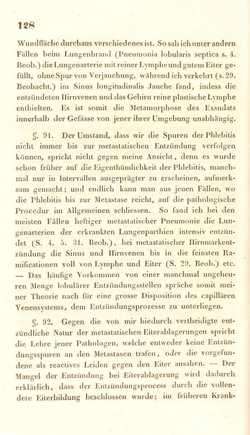 Wundfläche durchaus verschiedenes ist. So sali ich unter andern Fällen beim Lungenbrand (Pneumonia lobularis septica s. 4. Beob.) die Lungenarterie mit reiner Lymphe und gutem Eiter ge- füllt, ohne Spur von Verjauchung, während ich verkehrt (s. 29. Beobacht.) im Sinus longitudinalis Jauche fand, indess die entzündeten Hirnvenen und das Gehirn reine plastische Lymphe enthielten. Es ist somit die Metamorphose des Exsudats innerhalb der Gefässe von jener ihrer Umgebung unabhängig. §. 91. Der Umstand, dass wir die Spuren der Phlebitis nicht immer bis zur metastatischen Entzündung verfolgen können, spricht nicht gegen meine Ansicht, denn es wurde schon früher auf die Eigenthümlichkeit der Phlebitis, manch- mal nur in Intervallen ausgeprägter zu erscheinen, aufmerk- sam gemacht; und endlich kann man aus jenen Fällen, wo die Phlebitis bis zur Metastase reicht, auf die pathologische Procedur im Allgemeinen schliessen. So fand ich bei den meisten Fällen heftiger metaslalischer Pneumonie die Lun- genarlerien der erkrankten Lungenparthien intensiv entzün- det CS. 4. 5. 31. Beob.), bei metastatischer llirnmarkent- zündumj die Sinus und Hirnvenen bis in die feinsten Ra- mificationen voll von Lymphe und Eiter (S. 29. Beob.) etc. — Das häufige Vorkommen von einer manchmal ungeheu- ren Menge lobulärer Entzündungsstellen spräche somit mei- ner Theorie nach für eine grosse Disposition des capillären Venensystems, dem Entzündungsprozesse zu unterliegen. §. 92, Gegen die von mir hiedurch verlheidigle ent- zündliche [Natur der metastatischen Eiterablagerungen spricht die Lehre jener Pathologen, welche entweder keine Entzün- dungsspuren an den Metastasen trafen, oder die Vorgefun- dene als reactives Leiden gegen den Eiter ansahen. — Der Mangel der Entzündung bei Eiterablagerung wird dadurch erklärlich, dass der Entzündungsprocess durch die vollen- dete Eiterbildung beschlossen wurde; im früheren Krank-