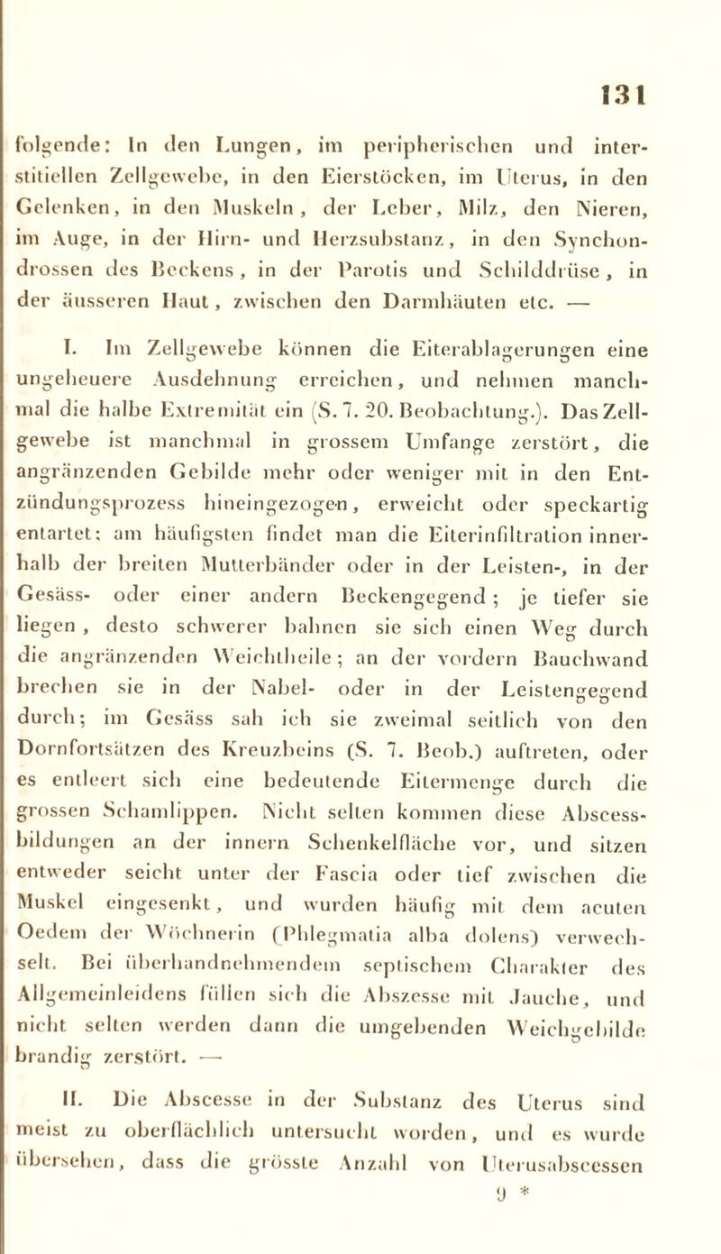 folgende: In den Lungen, im peripherischen und inter- stitiellen Zellgewebe, in den Eierstöcken, im Uterus, in den Gelenken, in den Muskeln, der Leber, Milz, den Nieren, im Auge, in der Hirn- und Herzsubstanz, in den Synchon- drossen des Beckens, in der Parotis und Schilddrüse , in der äusseren Haut, zwischen den Darmhäuten etc. — I. Im Zellgewebe können die Eiterablagerungen eine ungeheuere Ausdehnung erreichen, und nehmen manch- mal die halbe Extremität ein (S. 7. 20. Beobachtung.). Das Zell- gewebe ist manchmal in grossem Umfange zerstört, die angrenzenden Gebilde mehr oder weniger mit in den Ent- zündungsprozess hineingezogen, erweicht oder speckartig entartet; am häufigsten findet man die Eiterinfiltration inner- halb d er breiten Mutterbänder oder in der Leisten-, in der Gesäss- oder einer andern Beckengegend ; je tiefer sie liegen , desto schwerer bahnen sie sich einen Weg durch die angränzenden Weiehlheile; an der vordem Bauchwand brechen sie in der Nabel- oder in der Leistengegend durch; im Gesäss sah ich sie zweimal seitlich von den Dornfortsätzen des Kreuzbeins (S. 7. Beob.) auftreten, oder es entleert sich eine bedeutende Eilermenge durch die grossen Schamlippen. Nicht selten kommen diese Abscess- bildungen an der innern Schenkelfläche vor, und sitzen entweder seicht unter der Fascia oder tief zwischen die Muskel eingesenkt, und wurden häufig mit dem acuten Oedem der Wöchnerin (Phlegmatia alba dolens) verwech- selt. Bei überhandnehmendem septischem Charakter des Allgemeinleidens füllen sich die Abszesse mit Jauche, und nicht selten werden dann die umgehenden Weichgebilde brandig zerstört. — II. Die Abscesse in der Substanz des Uterus sind meist zu oberflächlich untersucht worden, und es wurde übersehen, dass die grösste Anzahl von Uterusabscessen (j *