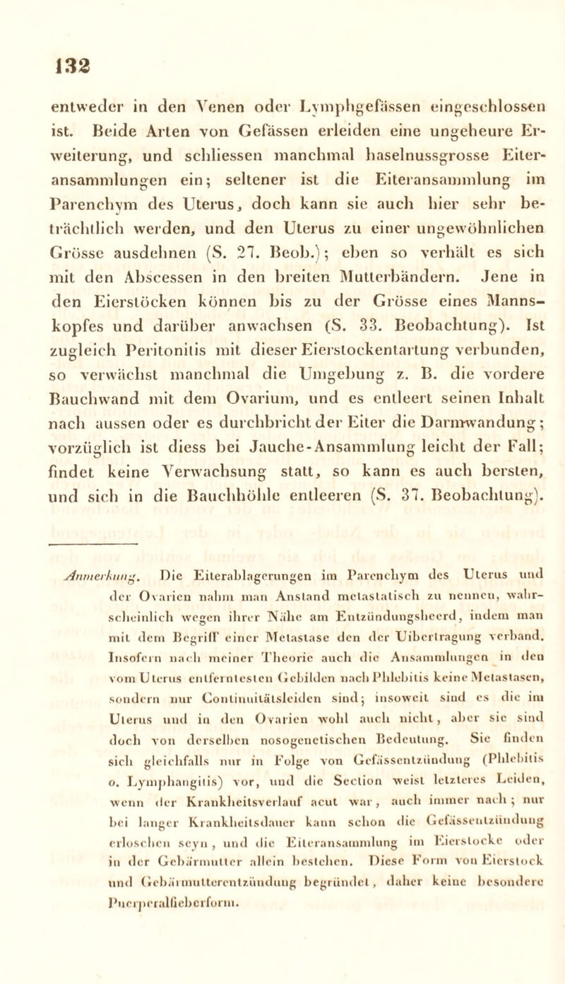 entweder in den Venen oder Lymphgefässen eingeschlosscn ist. Beide Arten von Gelassen erleiden eine ungeheure Er- weiterung, und seliliessen manchmal haselnussgrosse Eiter- ansammlungen ein; seltener ist die Eiteransammlung im Parenchym des Uterus, doch kann sie auch hier sehr be- trächtlich werden, und den Uterus zu einer ungewöhnlichen Grösse ausdehnen (S. 27. Beob.); eben so verhält es sich mit den Abscessen in den breiten Mutierbändern. Jene in den Eierslöcken können bis zu der Grösse eines Manns- kopfes und darüber anwachsen (S. 33. Beobachtung). Ist zugleich Peritonitis mit dieser Eierslockentartung verbunden, so verwächst manchmal die Umgebung z. B. die vordere Bauchwand mit dem Ovarium, und es entleert seinen Inhalt nach aussen oder es durchbricht der Eiter die Danmvandung ; vorzüglich ist diess bei Jauche-Ansammlung leicht der Fall; findet keine Arerwachsung statt, so kann es auch bersten, und sich in die Bauchhöhle entleeren (S. 37. Beobachtung). Anmerkung. Die Eiterablagerungen im Parenchym des Uterus und der Ovarien nahm man Anstand mctaslatisch zu nenneu, wahr- scheinlich wegen ihrer Nähe am Entzündungshecrd, indem man mit dem Begriff einer Metastase den der Übertragung verband. Insofern nach meiner Theorie auch die Ansammlungen in den vom Uterus entferntesten Gebilden nach Phlebitis keine Metastasen, sondern nur Contiuuitätslciden sind; insoweit sind cs die im Uterus und in den Ovarien wohl auch nicht, aber sie sind doch von derselben nosogcnctischcn Bedeutung. Sie finden sich gleichfalls nur in Folge von Gefasscntzüudung (Phlebitis o. Lymphangilis) vor, und die Seclion weist letzteres Leiden, wenn der Krankheitsverlauf acut war, auch immer nach ; nur bei langer Krankheitsdauer kann schon die Gefässenlzündung erloschen scyn , und die Eileransammlung im Eierslocke oder in der Gebärmutter allein bestehen. Diese Form von Eierstock und Gebärmulterentziinduug begründet, daher keine besondere Pucrprralüebcrform.