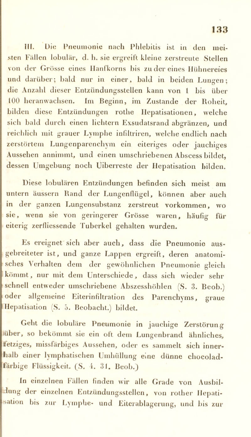 III. L)it: Pneumonie nach Phlebitis ist in den mei- sten Fallen lobulär, d. h. sie ergreift kleine zerstreute Stellen von der Grösse eines Ilanfkorns bis zu der eines Hühnereies und darüber; bald nur in einer, bald in beiden Lunsen: die Anzahl dieser Entzündungsstellen kann von l bis über 100 heranwachsen. Im Beginn, im Zustande der Roheit, bilden diese Entzündungen rothe Ilepatisationen, welche sich bald durch einen lichtem Exsudatsrand abgränzen, und reichlich mit grauer Lymphe infdtriren, welche endlich nach zerstörtem Lungenparenchym ein eiteriges oder jauchiges Aussehen annimmt, und einen umschriebenen Abscess bildet, dessen Umgebung noch Uiberreste der Hepatisation bilden. Diese lobulären Entzündungen befinden sich meist am untern äussern Rand der Lungenflügel, können aber auch in der ganzen Lungensubstanz zerstreut Vorkommen, wo sie, wenn sie von geringerer Grösse waren, häufig für eiterig zerfliessende Tuberkel gehalten wurden. Es ereignet sich aber auch, dass die Pneumonie aus- gebreiteter ist, und ganze Lappen ergreift, deren anatomi- sches Verhalten dem der gewöhnlichen Pneumonie gleich kömmt, nur mit dem Unterschiede, dass sich wieder sein- schnell entweder umschriebene Abszesshöhlen (S. 3. Beob.) oder allgemeine Eiterinfiltration des Parenchyms, graue Hepatisation (S. 5. Beobacht.) bildet. Geht die lobuläre Pneumonie in jauchige Zerstörung iüber, so bekömmt sie ein oft dem Lungenbrand ähnliches, fetziges, missfarbiges Aussehen, oder es sammelt sich inner- halb einer lymphatischen Umhüllung eine dünne chocolad- färbige Flüssigkeit. (S. i. 31. Beob.) In einzelnen fällen finden wir alle Grade von Ausbil- dung der einzelnen Entzündungsstellen, von rother Hepati- sation bis zur Lymphe- und Eilcrablagerung, und bis zur