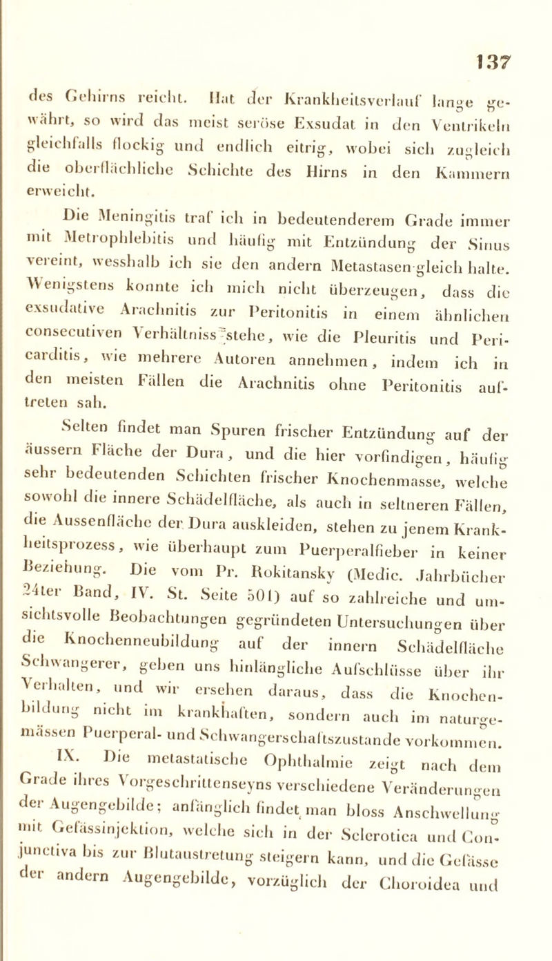 des Gehirns reicht. Hat der Krankheilsverlauf lange ge- währt, so wird das meist seröse Exsudat in den Ventrikeln gleichfalls flockig und endlich eitrig, wobei sich zugleich die oberflächliche Schichte des Hirns in den Kammern erweicht. Die Meningitis traf ich in bedeutenderem Grade immer mit Metrophlebitis und häufig mit Entzündung der Sinus vereint, wesshalb ich sie den andern Metastasen gleich halte. Wenigstens konnte ich mich nicht überzeugen, dass die exsudative Arachnitis zur Peritonitis in einem ähnlichen consecutiven Verhältniss^stehe, wie die Pleuritis und Peri- carditis, wie mehrere Autoren annehmen, indem ich in den meisten Fällen die Arachnitis ohne Peritonitis auf- treten sah. Selten findet man Spuren frischer Entzündung auf der äussern Fläche der Dura, und die hier vorfindigen, häufig sehr bedeutenden Schichten frischer Knochenmasse, welche sowohl die innere Schädelfläche, als auch in seltneren Fällen, die Aussenfläche der Dura auskleiden, stehen zu jenem Krank- heitsprozess , wie überhaupt zum Puerperalfieber in keiner Beziehung. Die vom Pr. Rokitansky (Medic. Jahrbücher 2-iter Band, IV. St. Seite 501) auf so zahlreiche und um- sichtsvolle Beobachtungen gegründeten Untersuchungen über die Knochenneubildung auf der innern Schädelfläche Schwangerer, geben uns hinlängliche Aufschlüsse über ihr Aerhallen, und wir ersehen daraus, dass die Knochen- bildurig nicht im krankhaften, sondern auch im naturge- massen Puerperal- und Schwangerschaftszustande Vorkommen. IX. Die metastatische Ophthalmie zeigt nach dem Grade ihres Vorgeschriltenseyns verschiedene Veränderungen dei Augengebilde; anfänglich findet man bloss Anschwellung mit Gefässinjektion, welche sich in der Sclerotica und Con°- junctiva bis zur Blutaustretung steigern kann, und die Gelasse der andern Augengebilde, vorzüglich der Choroidea a und