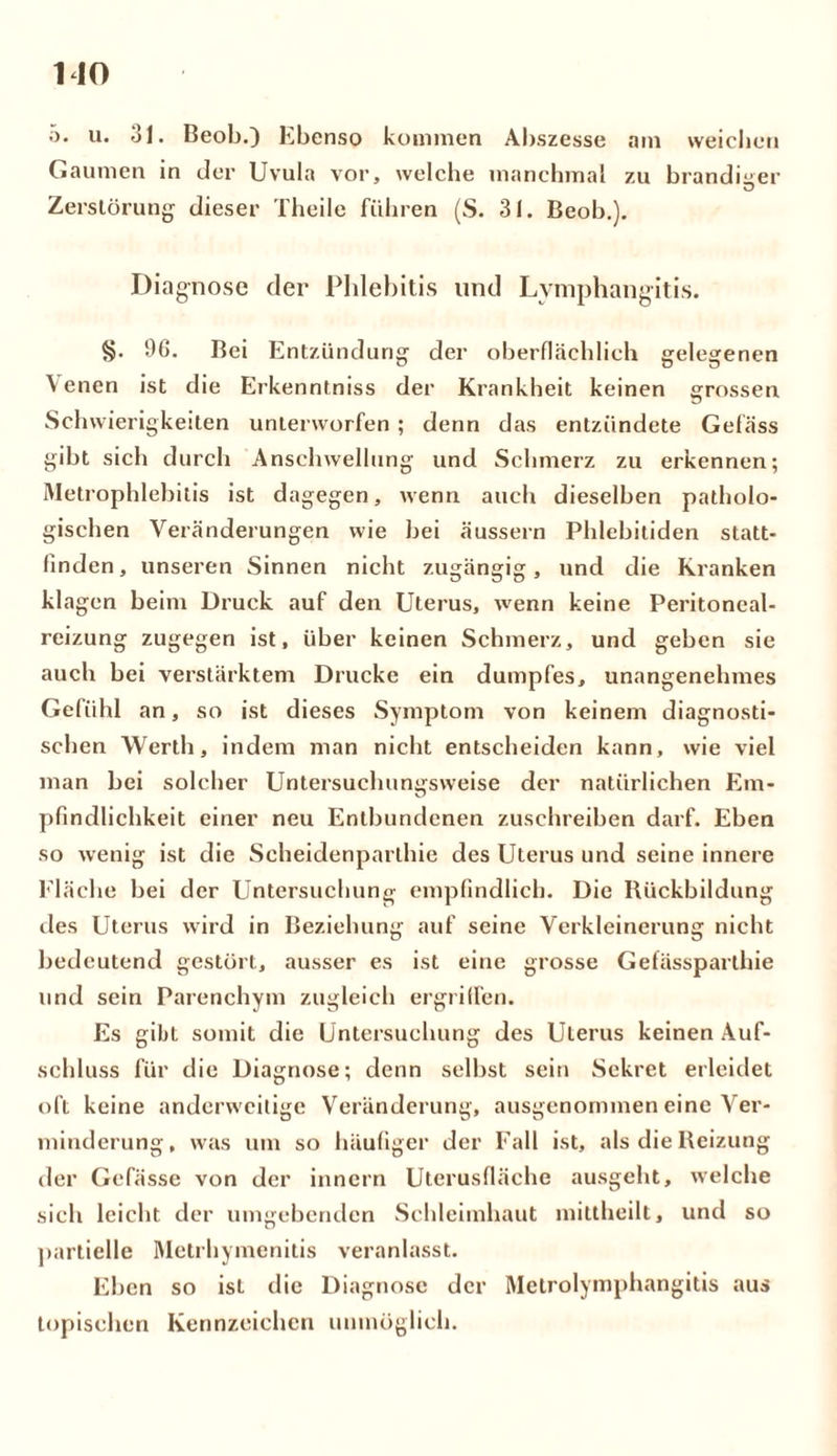 MO o. u. 31. Beob.) Ebenso kommen Abszesse am weichen Gaumen in der Uvula vor, welche manchmal zu brandiger Zerstörung dieser Theile führen (S. 31. Beob.). Diagnose der Phlebitis und Lvmphangitis. 96. Bei Entzündung der oberflächlich gelegenen Venen ist die Erkenntniss der Krankheit keinen grossen Schwierigkeiten unterworfen ; denn das entzündete Gefäss gibt sich durch Anschwellung und Schmerz zu erkennen; Metrophlebitis ist dagegen, wenn auch dieselben patholo- gischen Veränderungen wie bei äussern Phlebitiden statt- linden , unseren Sinnen nicht zugängig, und die Kranken kl agen beim Druck auf den Uterus, wenn keine Peritoneal- reizung zugegen ist, über keinen Schmerz, und geben sie auch bei verstärktem Drucke ein dumpfes, unangenehmes Gefühl an, so ist dieses Symptom von keinem diagnosti- schen Werth, indem man nicht entscheiden kann, wie viel man bei solcher Untersuchungsweise der natürlichen Em- pfindlichkeit einer neu Entbundenen zuschreiben darf. Eben so wenig ist die Scheidenparthie des Uterus und seine innere Fläche bei der Untersuchung empfindlich. Die Rückbildung des Uterus wird in Beziehung auf seine Verkleinerung nicht bedeutend gestört, ausser es ist eine grosse Gefässparthie und sein Parenchym zugleich ergriffen. Es gibt somit die Untersuchung des Uterus keinen Auf- schluss für die Diagnose; denn selbst sein Sekret erleidet oft keine anderweitige Veränderung, ausgenommen eine Ver- minderung, was um so häufiger der Fall ist, als die Reizung der Gcfässe von der innern Uterusfläche ausgeht, welche sich leicht der umgebenden Schleimhaut mittheilt, und so partielle Metrhymenitis veranlasst. Eben so ist die Diagnose der Melrolymphangitis aus topischen Kennzeichen unmöglich.
