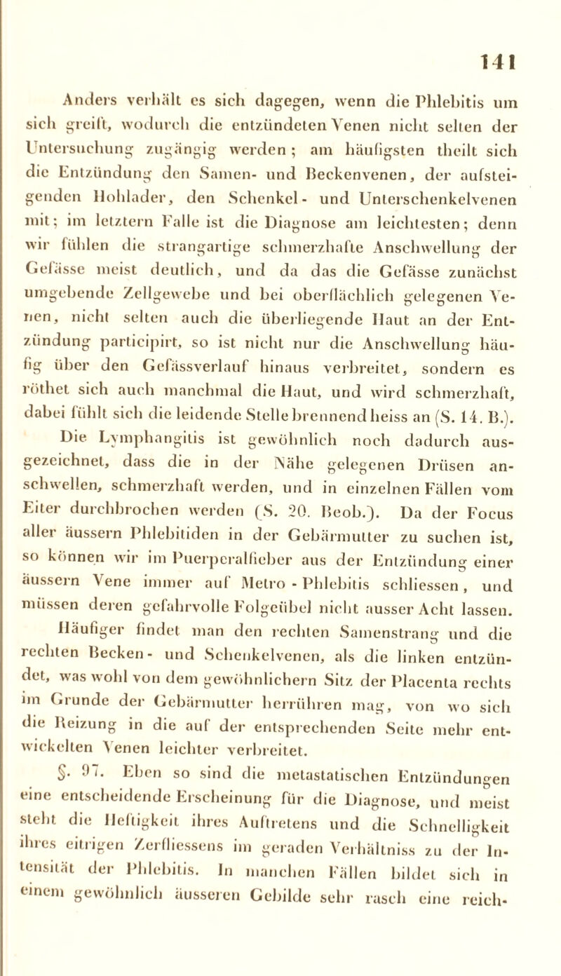 Anders verhält es sich dagegen, wenn die Phlebitis um sich greift, wodurch die entzündeten Venen nicht seilen der Untersuchung zugängig werden; am häufigsten theilt sich die Entzündung den Samen- und Heckenvenen, der aufstei- genden Uohlader, den Schenkel- und Unterschenkelvenen mit; im letztem Falle ist die Diagnose am leichtesten; denn wir lühlen die strangartige schmerzhafte Anschwellung der Gelasse meist deutlich, und da das die Gefässe zunächst umgehende Zellgewebe und bei oberflächlich gelegenen Ve- nen, nicht selten auch die überliegende Haut an der Ent- zündung participirt, so ist nicht nur die Anschwellung häu- fig über den Gefässverlauf hinaus verbreitet, sondern es röthet sich auch manchmal die Haut, und wird schmerzhaft, dabei fühlt sich die leidende Stelle brennend heiss an (S. 14. IE). Die Lymphangitis ist gewöhnlich noch dadurch aus- gezeichnet, dass die in der INähe gelegenen Drüsen an- schwellen, schmerzhaft werden, und in einzelnen Fällen vom Eiter durchbrochen werden (S. 20. Heob.). Da der Focus aller äussern Phlebitiden in der Gebärmutter zu suchen ist. so können wir im Puerperalfieber aus der Entzündung einer äussern Vene immer auf Metro - Phlebitis schliessen, und müssen deren gefahrvolle Folgeübel nicht ausser Acht lassen. Häufiger findet man den rechten Samenstrang und die rechten Hecken- und Sehenkelvenen, als die linken entzün- det, was wohl von dem gewöhnlichem Sitz der Placenta rechts im (.runde der Gebärmutter herrühren mag, von wo sich die Heizung in die auf der entsprechenden Seite mehr ent- wickelten 4 enen leichter verbreitet. §• 07. Eben so sind die metastatischen Entzündungen eine entscheidende Erscheinung für die Diagnose, und meist steht die Heftigkeit ihres Auftretens und die Schnelligkeit ihres eitrigen Zerfliessens im geraden Verhältnis zu der In- tensität der Phlebitis. In manchen Fällen bildet sich in einem gewöhnlich äusseren Gebilde sehr rasch eine reich-