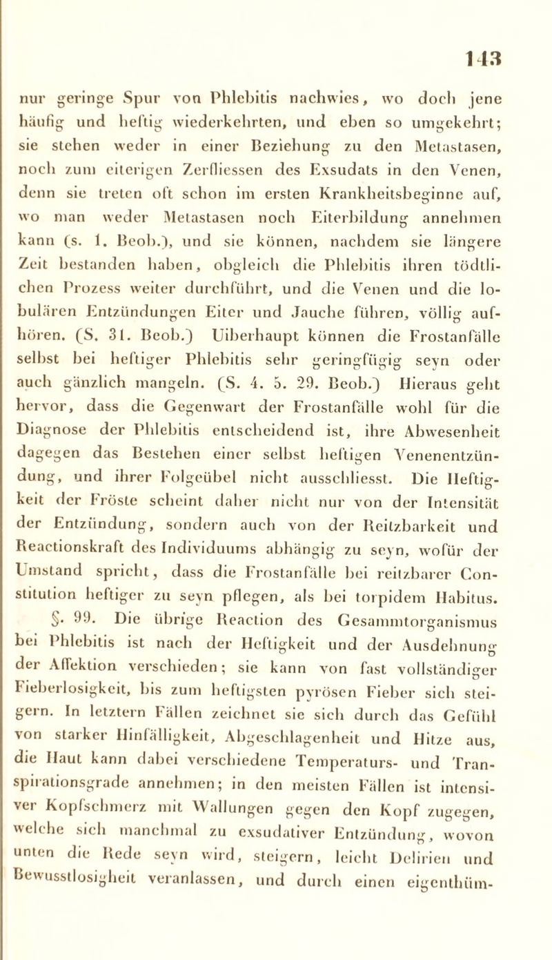 nur geringe Spur von Phlebitis nachwies, wo doch jene häufig und heftig wiederkehrten, und eben so umgekehrt; sie stehen weder in einer Beziehung zu den Metastasen, noch zum eiterigen Zerfliessen des Exsudats in den Venen, denn sie treten oft schon im ersten Krankheitsbeginne auf, wo man weder Metastasen noch Eiterbildung annehmen kann (s. 1. Beob.), und sie können, nachdem sie längere Zeit bestanden haben, obgleich die Phlebitis ihren tödtli- chen Prozess weiter durchführt, und die Venen und die lo- bulären Entzündungen Eiter und Jauche führen, völlig auf- hören. (S. 31. Beob.) Uiberhaupt können die Frostanfälle selbst bei heftiger Phlebitis sehr geringfügig sevn oder auch gänzlich mangeln. (^S. 4. 5. 29. Beob.) Hieraus geht hervor, dass die Gegenwart der Frostanfälle wohl für die Diagnose der Phlebitis entscheidend ist, ihre Abwesenheit dagegen das Bestehen einer selbst heftigen Venenentzün- dung, und ihrer Folgeübel nicht ausschliesst. Die Heftig- keit der Fröste scheint daher nicht nur von der Intensität der Entzündung, sondern auch von der Reilzbarkeit und Reactionskraft des Individuums abhängig zu seyn, wofür der Umstand spricht, dass die Frostanfälle bei reilzbarer Con- stitution heftiger zu seyn pflegen, als bei torpidem Habitus. §• 99. Die übrige Reaclion des Gesammtorganismus bei Phlebitis ist nach der Heftigkeit und der Ausdehnung der Affektion verschieden; sie kann von fast vollständiger Fieberlosigkeit, bis zum heftigsten pyrösen Fieber sieh stei- gern. In letztem Fällen zeichnet sie sich durch das Gefühl von starker Hinfälligkeit, Abgeschlagenheit und Hitze aus, die Haut kann dabei verschiedene Temperaturs- und Tran- spirationsgrade annehmen; in den meisten Fällen ist intensi- ver Kopfschmerz mit Wallungen gegen den Kopf zugegen, welche sich manchmal zu exsudativer Entzündung, wovon unten die Rede seyn wird, steigern, leicht Delirien und Bewusstlosigheit veranlassen, und durch einen eigenthüm-
