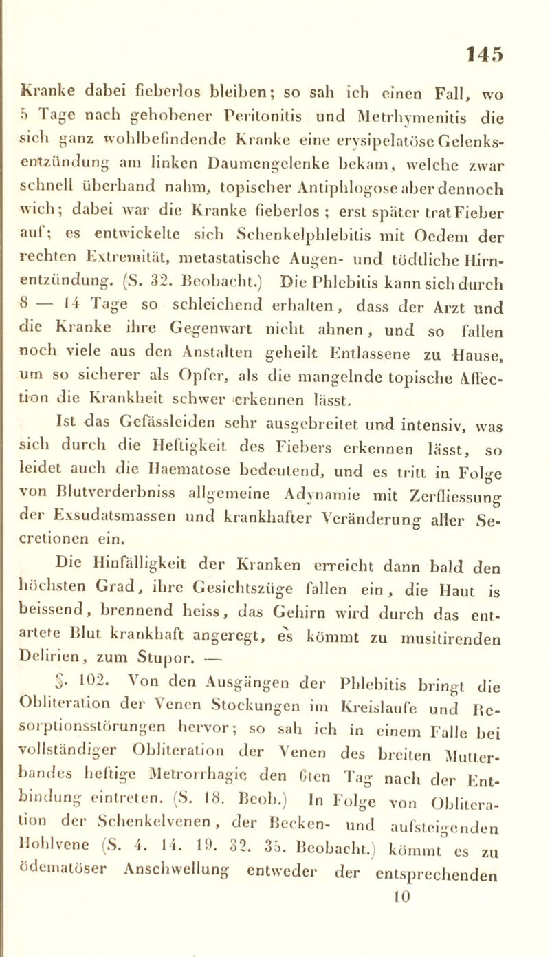 Kranke dabei fieberlos bleiben; so sah ich einen Fall, wo 5 Tage nach gehobener Peritonitis und Metrhymenitis die sich ganz wohlbefindende Kranke eine crvsipelatöse Gelenks- entzündung am linken Daumengelenke bekam, welche zwar schnell überhand nahm, topischer Antiphlogose aber dennoch wich; dabei war die Kranke fieberlos; erst später trat Fieber aul; es entwickelte sich Schenkelphlebilis mit Oedem der rechten Extremität, metastatische Augen- und tödtliche Hirn- entziindung. (S. 32. Beobacht.) Die Phlebitis kann sich durch 8 — 14 Tage so schleichend erhalten, dass der Arzt und die Kranke ihre Gegenwart nicht ahnen, und so fallen noch viele aus den Anstalten geheilt Entlassene zu Hause, um so sicherer als Opfer, als die mangelnde topische Affec- tion die Krankheit schwer erkennen lässt. Ist das Gefässleiden sehr ausgebreitet und intensiv, was sich durch die Heftigkeit des Fiebers erkennen basst, so leidet auch die Ilaematose bedeutend, und es tritt in Folge von Blutverderbniss allgemeine Adynanaie mit Zerfliessung der Exsudatsmassen und krankhafter Veränderung aller Se- cretionen ein. Die Hinfälligkeit der Kranken erreicht dann bald den höchsten Grad, ihre Gesichtszüge fallen ein, die Haut is heissend, brennend heiss, das Gehirn wird durch das ent- artete Blut krankhaft angeregt, es kömmt zu musitirenden Delirien, zum Stupor. — §• 10- Von den Ausgängen der Phlebitis bringt die Obliteration der Venen Stockungen im Kreisläufe und Be- sorptionsstörungen hervor; so sah ich in einem Falle bei vollständiger Obliteration der Venen des breiten Mutter- bandes heftige Metrorrhagie den Oten Tag nach der Ent- bindung eintreten. (S. 18. Beob.) In Folge von Oblitera- tion der Schenkelvenen, der Becken- und aufsteigenden Hohlvene (S. 4. 14. 19. 32. 35. Beobacht.) kömmt” es zu ödematöser Anschwellung entweder der entsprechenden 10