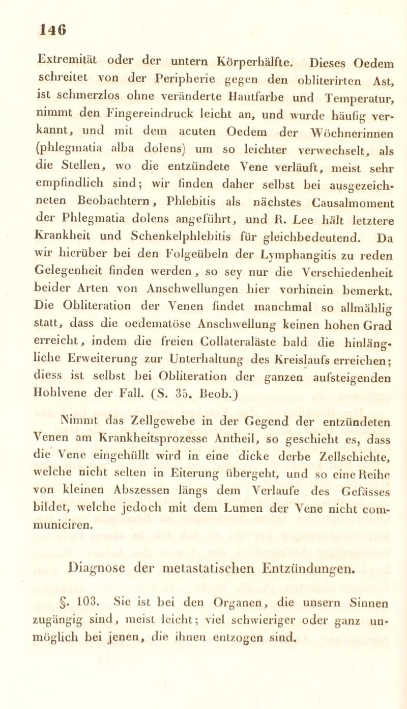 Extremität oder der untern Körperhälfte. Dieses Oedem schreitet von der Peripherie gegen den obliterirten Ast, ist schmerzlos ohne veränderte Hautfarbe und Temperatur, nimmt den Fingereindruck leicht an, und wurde häulig ver- kannt, und mit dem acuten Oedem der Wöchnerinnen (phlegmatia alba dolens) um so leichter verwechselt, als die Stellen, wo die entzündete Vene verläuft, meist sehr empfindlich sind; wir finden daher seihst bei ausaezeich- neten Beobachtern, Phlebitis als nächstes Causalmoment der Phlegmatia dolens angeführt, und R. Lee hält letztere Krankheit und Schenkelphlebitis für gleichbedeutend. Da wir hierüber bei den Folgeübeln der Lymphangitis zu reden Gelegenheit finden werden, so sey nur die Verschiedenheit beider Arten von Anschwellungen hier vorhinein bemerkt. Die Obliteration der Venen findet manchmal so allmähli°- D statt, dass die oedematüse Anschwellung keinen hohen Grad erreicht, indem die freien Collateraläste bald die hinläna- liehe Erweiterung zur Unterhaltung des Kreislaufs erreichen; diess ist selbst bei Oblileration der ganzen aufsteiaenden Hohlvene der Fall. (S. 35. Beob.) Nimmt das Zellgewebe in der Gegend der entzündeten Venen am Krankheitsprozesse Antheil, so geschieht es, dass die Vene eingehüllt wird in eine dicke derbe Zellschichte, welche nicht selten in Eiterung übergeht, und so eine Reihe von kleinen Abszessen längs dem Verlaufe des Gefässes bildet, welche jedoch mit dem Lumen der Vene nicht coin- municiren. Diagnose der metastalisclien Entzündungen. §. 103. Sie ist bei den Organen, die unsern Sinnen zugängig sind, meist leicht; viel schwieriger oder ganz un- möglich bei jenen, die. ihnen entzogen sind.