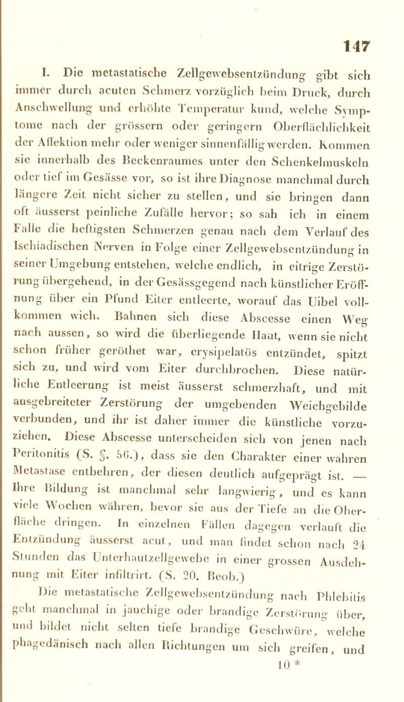 I. Die nietastatische Zellgewebsentzündung gibt sich immer durch acuten Schmerz vorzüglich beim Druck, durch Anschwellung und erhöhte Temperatur kund, welche Symp- tome nach der grossem oder geringem Oberflächlichkeit der Aflektion mehr oder weniger sinnenfällig werden. Kommen sie innerhalb des Beckenraumes unter den Schenkelmuskeln oder tief im Gesässe vor, so ist ihre Diagnose manchmal durch längere Zeit nicht sicher zu stellen, und sie bringen dann olt äusserst peinliche Zufälle hervor; so sah ich in einem Falle die heftigsten Schmerzen genau nach dem Verlauf des Isehiadischen Verven in Folge einer Zellgewebsentzündung in seiner Umgebung entstehen, welche endlich, in eitrige Zerstö- rung übergehend, in der Gesässgegend nach künstlicher Eröff- nung über ein Pfund Eiter entleerte, worauf das Uibel voll- kommen wich. Bahnen sich diese Abscesse einen Weg nach aussen, so wird die überliegende Haut, wenn sie nicht schon früher geröthet war, erysipelatüs entzündet, spitzt, sich zu, und wird vom Eiter durchbrochen. Diese natür- liche Entleerung ist meist äusserst schmerzhaft, und mit ausgebreiteter Zerstörung der umgebenden Weichgebilde verbunden, und ihr ist daher immer die künstliche vorzu- ziehen. Diese Abscesse unterscheiden sich von jenen nach Peritonitis (S. §. 5G.), dass sie den Charakter einer wahren Metastase entbehren, der diesen deutlich aufgeprägt ist. Ihre Bildung ist manchmal sehr langwierig, und es kann viele Wochen währen, bevor sic aus der Tiefe an die Ober- fläche dringen. In einzelnen Fallen dagegen verlauft die Entzündung äusserst acut, und man findet schon nach 24 Stunden das Unterhautzellgewebe in einer grossen Ausdeh- nung mit Eiter infiltrirt. (S. 20. Beob.) Die metastatische Zellgewebsentzündung nach Phlebitis geht manchmal in jauchige oder brandige Zerstörung über, und bildet nicht selten tiefe brandige Geschwüre, welche phagedänisch nach allen Richtungen um sich greifen, und 10 *