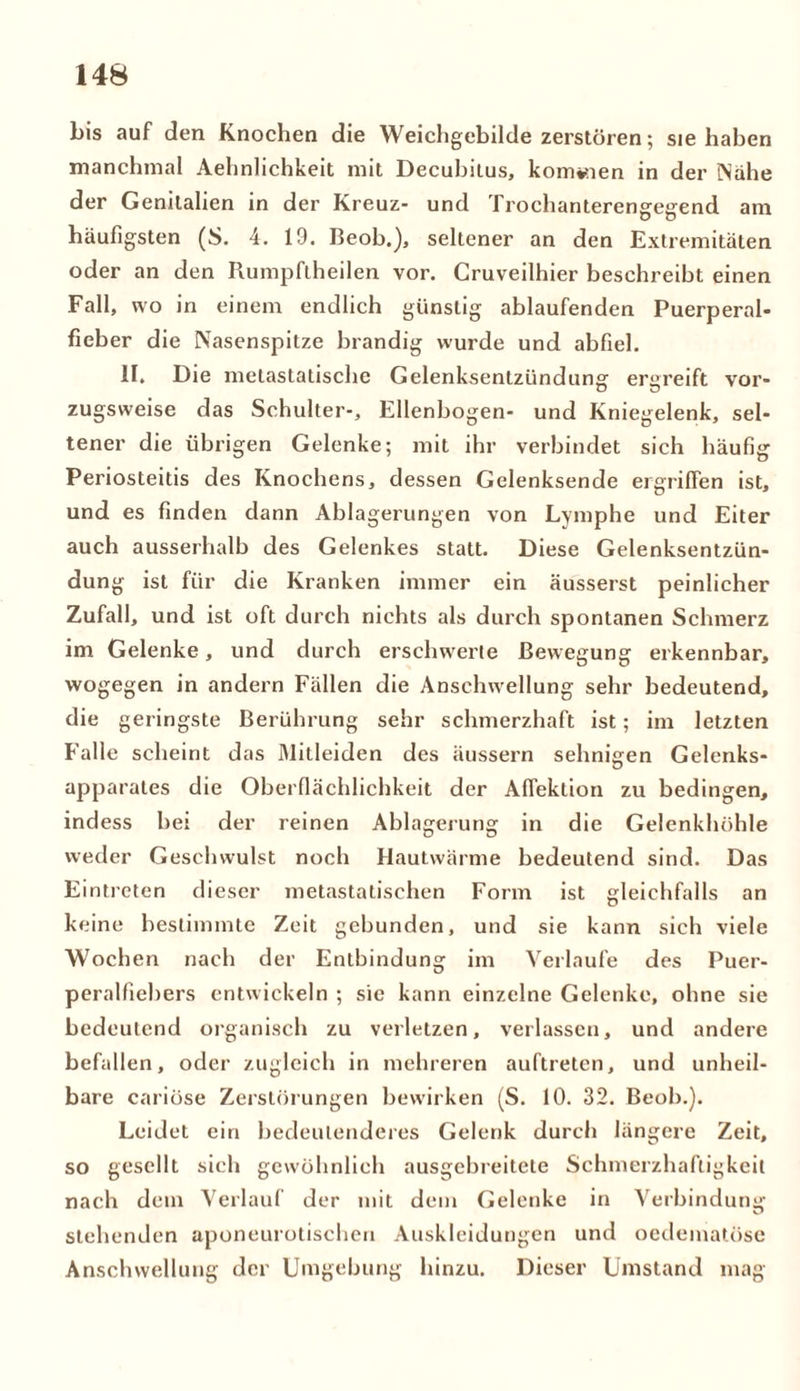 bis auf den Knochen die Weichgebilde zerstören; sie haben manchmal Aehnlichkeit mit Decubitus, kommen in der Nahe der Genitalien in der Kreuz- und Trochanterengegend am häufigsten (S. 4. 19. Beob.), seltener an den Extremitäten oder an den Rumpftheilen vor. Cruveilhier beschreibt einen Fall, wo in einem endlich günstig ablaufenden Puerperal- fieber die Nasenspitze brandig wurde und abfiel. II. Die melastatische Gelenksentzündune: ergreift vor- zugsweise das Schulter-, Ellenbogen- und Kniegelenk, sel- tener die übrigen Gelenke; mit ihr verbindet sich häufig Periosteitis des Knochens, dessen Gelenksende ergriffen ist, und es finden dann Ablagerungen von Lymphe und Eiter auch ausserhalb des Gelenkes statt. Diese Gelenksentzün- dung ist für die Kranken immer ein äusserst peinlicher Zufall, und ist oft durch nichts als durch spontanen Schmerz im Gelenke, und durch erschwerte Bewegung erkennbar, wogegen in andern Fällen die Anschwellung sehr bedeutend, die geringste Berührung sehr schmerzhaft ist; im letzten Falle scheint das Mitleiden des äussern sehnigen Gelenks- apparates die Oberflächlichkeit der Afiektion zu bedingen, indess bei der reinen Ablagerung in die Gelenkhöhle weder Geschwulst noch Hautwärme bedeutend sind. Das Eintreten dieser metastatischen Form ist gleichfalls an keine bestimmte Zeit gebunden, und sie kann sich viele Wochen nach der Entbindung im Verlaufe des Puer- peralfiebers entwickeln ; sie kann einzelne Gelenke, ohne sie bedeutend organisch zu verletzen, verlassen, und andere befallen, oder zugleich in mehreren auftreten, und unheil- bare cariöse Zerstörungen bewirken (S. 10. 32. Beob.). Leidet ein bedeutenderes Gelenk durch längere Zeit, so gesellt sich gewöhnlich ausgebreitete Schmerzhaftigkeit nach dem Verlauf der mit dem Gelenke in Verbindung stehenden aponeurotischeu Auskleidungen und oedematöse Anschwellung der Umgebung hinzu. Dieser Umstand mag