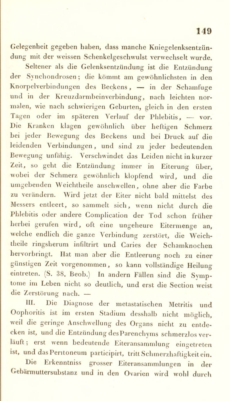 Gelegenheit gegeben haben, dass manche Kniegelenksentzün- dung mit der weissen Sehenkelgeschwulst verwechselt wurde. Seltener als die Gelenksentzündung ist die Entzündung der Synchondrosen ; die kömmt am gewöhnlichsten in den Knorpelverbindungen des Beckens, — in der Schamfuge und in der Kreuzdarmbeinverbindung, nach leichten nor- malen, wie nach schwierigen Geburten, gleich in den ersten Tagen oder im späteren Verlauf der Phlebitis, — vor. Die Kranken klagen gewöhnlich über heftigen Schmerz bei jeder Bewegung des Beckens und bei Druck auf die leidenden Verbindungen, und sind zu jeder bedeutenden Bewegung unfähig. Verschwindet das Leiden nicht in kurzer Zeit, so geht die Entzündung immer in Eiterung über, wobei der Schmerz gewöhnlich klopfend wird, und die umgebenden Weichtheile anschwellen, ohne aber die Farbe zu verändern. Wird jetzt der Eiter nicht bald mittelst des Messers entleert, so sammelt sich, wenn nicht durch die Phlebitis oder andere Complication der Tod schon früher herbei gerufen wird, oft eine ungeheure Eitermenge an, welche endlich die ganze Verbindung zerstört, die Weich- theile ringsherum infiltrirt und Caries der Schamknochen hervorbringt. Ilat man aber die Entleerung noch zu einer günstigen Zeit vorgenommen, so kann vollständige Heilung eintreten. (S. 38. Beob.) In andern Fällen sind die Symp- tome im Leben nicht so deutlich, und erst die Section weist die Zerstörung nach. — III. Die Diagnose der metastatischen Metritis und Oophoritis ist im ersten Stadium desshalb nicht möglich, weil die geringe Anschwellung des Organs nicht zu entde- cken ist, und die Entzündung des Parenchyms schmerzlos ver- läuft ; eist wenn bedeutende Eiteransammlung eingetreten ist, und das Peritoneum participirt, tritt Schmerzhaftigkeit ein. Die Erkenntniss grosser Eiteransammlungen in der Gebärmuttersubstanz und in den Ovarien wird wohl durch