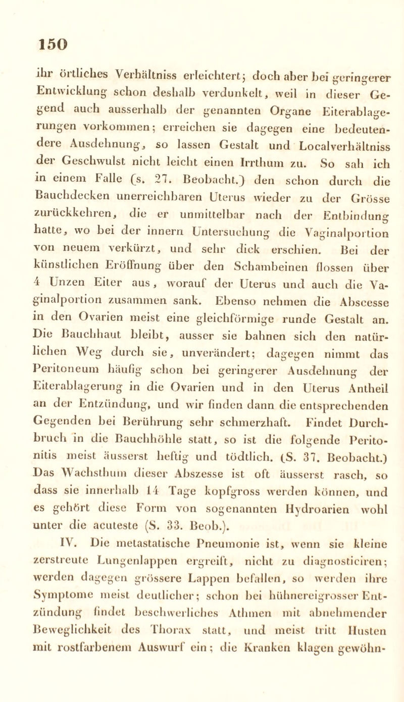 iln öi tliches Verhältniss erleichtert; doch aber hei irerinrrerer Entwicklung schon deshalb verdunkelt, weil in dieser Ge- gend auch ausserhalb der genannten Organe Eiterablage- rungen Vorkommen; erreichen sie dagegen eine bedeuten- dere Ausdehnung, so lassen Gestalt und Localverhältniss der Geschwulst nicht leicht einen Irrthum zu. So sah ich in einem Falle (s. 27. Beobacht.) den schon durch die Bauchdecken unerreichbaren Uterus wieder zu der Grösse zurückkehren, die er unmittelbar nach der Entbindung hatte, wo bei der innern Untersuchung die Vaginalportion von neuem verkürzt, und sehr dick erschien. Bei der künstlichen Eröffnung über den Schambeinen flössen über 4 Unzen Eiter aus, worauf der Uterus und auch die Va- ginalportion zusammen sank. Ebenso nehmen die Abscesse in den Ovarien meist eine gleichförmige runde Gestalt an. Die Bauchhaut bleibt, ausser sie bahnen sich den natür- lichen Weg durch sie, unverändert; dagegen nimmt das Peritoneum häufig schon bei geringerer Ausdehnung der Eiterablagerung in die Ovarien und in den Uterus Antheii an der Entzündung, und wir finden dann die entsprechenden Gegenden bei Berührung sehr schmerzhaft. Findet Durch- bruch in die Bauchhöhle statt, so ist die folgende Perito- nitis meist äusserst heftig und tödtlich. (S. 37. Beobacht.) Das Wachsthum dieser Abszesse ist oft äusserst rasch, so dass sie innerhalb 14 Tage kopfgross werden können, und es gehört diese Form von sogenannten Hydroarien wohl unter die acuteste (S. 33. Beob.). IV. Die melastatische Pneumonie ist, wenn sie kleine zerstreute Lungenlappen ergreift, nicht zu diagnosticiren; werden dagegen grössere Lappen befallen, so werden ihre Symptome meist deutlicher; schon bei hühnereigrosser Ent- zündung findet beschwerliches Athrnen mit abnehmender Beweglichkeit des Thorax statt, und meist tritt Husten mit rostfarbenem Auswurf ein; die Kranken klagen gewöhn-