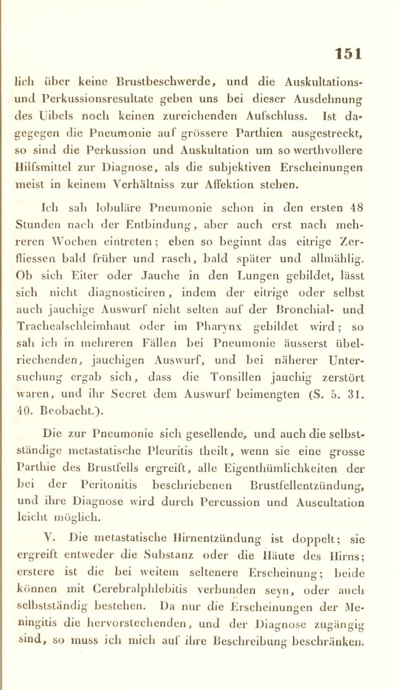 lieh über keine Brustbeschwerde, und die Auskultations- und Perkussionsresultatc geben uns bei dieser Ausdehnung des Uibels noch keinen zureichenden Aufschluss. Ist da- gegegen die Pneumonie auf grössere Parthien ausgestreckt, so sind die Perkussion und Auskultation um so werthvollere Hilfsmittel zur Diagnose, als die subjektiven Erscheinungen meist in keinem Verhältniss zur Affektion stehen. Ich sah lobuläre Pneumonie schon in den ersten 48 Stunden nach der Entbindung, aber auch erst nach meh- reren Wochen eintreten; eben so beginnt das eitrige Zer- tliessen bald früher und rasch, bald später und allmählig. Ob sich Eiter oder Jauche in den Lungen gebildet, lässt sich nicht diagnosticiren, indem der eitrige oder selbst auch jauchige Auswurf nicht selten auf der Bronchial- und Trachealschleimhaut oder im Pharynx gebildet wird; so sah ich in mehreren Fällen bei Pneumonie äusserst übel- riechenden, jauchigen Auswurf, und bei näherer Unter- suchung ergab sieb, dass die Tonsillen jauchig zerstört waren, und ihr Secret dem Auswurf beimengten (S. 5. 31. 40. Beobacht.). Die zur Pneumonie sich gesellende, und auch die selbst- ständige metastatische Pleuritis theilt, wenn sie eine grosse Parthie des Brustfells ergreift, alle Eigcnthümlichkeiten der bei der Peritonitis beschriebenen Brustfellentzündung, und ihre Diagnose wird durch Percussion und Auscultation leicht möglich. V. Die metastatische Ilirnentzündung ist doppelt; sic ergreift entweder die Substanz oder die Häute des Hirns; erstere ist die bei weitem seltenere Erscheinung; beide können mit Cerebralphlebitis verbunden seyn, oder auch selbstständig bestehen. Da nur die Erscheinungen der Me- ningitis die hervorstechenden, und der Diagnose zugängig sind, so muss ich mich auf ihre Beschreibung beschränken.