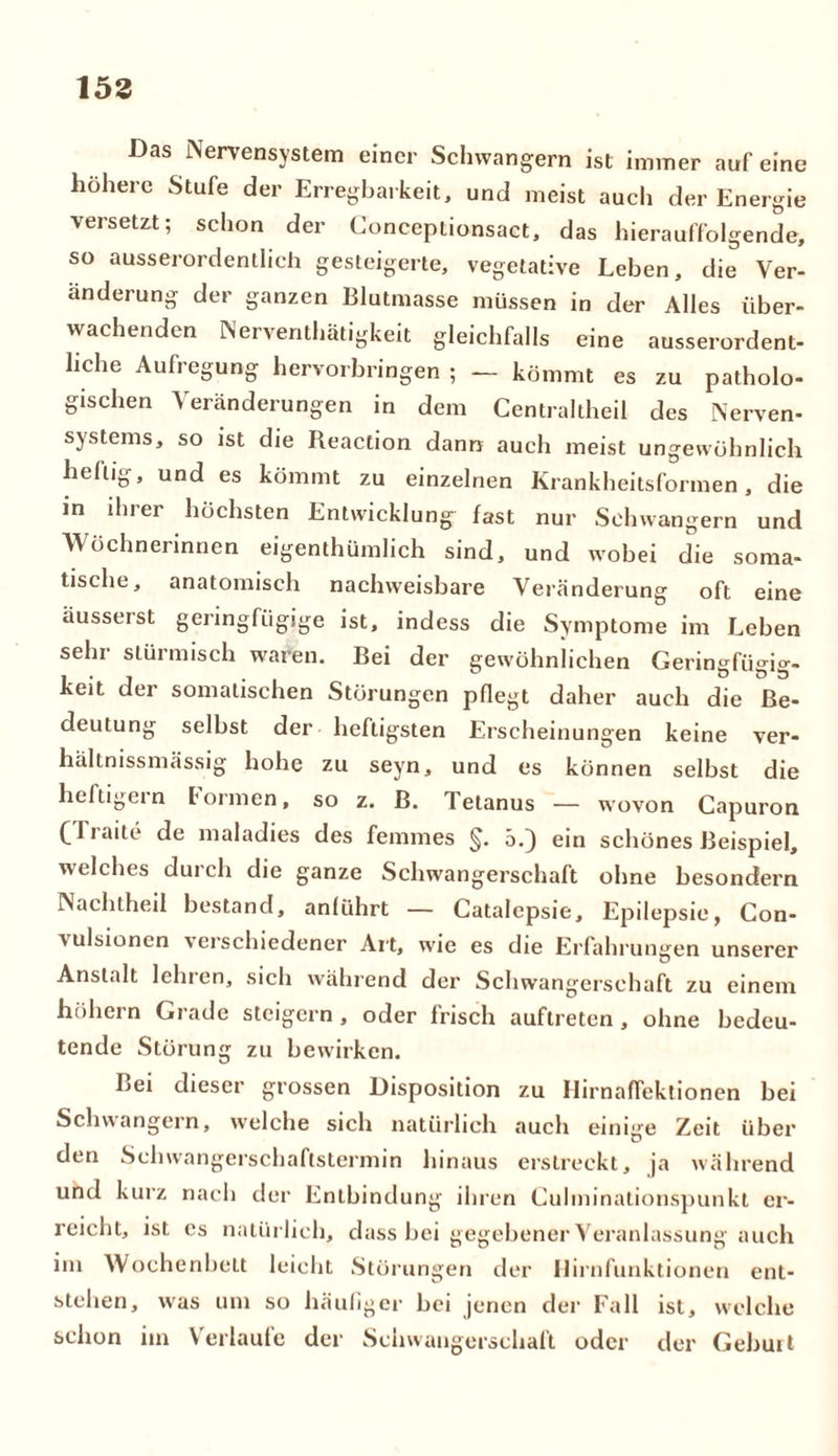 153 Das Nervensystem einer Schwängern ist immer auf eine höhere Stufe der Erregbarkeit, und meist auch der Energie versetzt; schon der Conceptionsact, das hierauffolgende, so ausserordentlich gesteigerte, vegetative Leben, die Ver- änderung der ganzen Blutmasse müssen in der Alles über- wachenden Nerventätigkeit gleichfalls eine ausserordent- liche Aufregung hervorbringen ; — kömmt es zu patholo- gischen Veränderungen in dem Centraltheil des Nerven- systems, so ist die Reaction dann auch meist ungewöhnlich heilig, und es kömmt zu einzelnen Krankheitsformen, die in ihrer höchsten Entwicklung fast nur Schwängern und Wöchnerinnen eigenthümlich sind, und wobei die soma- tische, anatomisch nachweisbare Veränderung oft eine äusserst geringfügige ist, indess die Symptome im Leben sehr stürmisch waren. Bei der gewöhnlichen Geringfügig- keit der somalischen Störungen pflegt daher auch die Be- deutung selbst der heftigsten Erscheinungen keine ver- hältnissmässig hohe zu seyn, und es können selbst die heftigem formen, so z. B. Tetanus — wovon Capuron C f* aite de maladies des femmes §. 5.) ein schönes Beispiel, welches durch die ganze Schwangerschaft ohne besondern Nachlheil bestand, anliihrt — Catalepsie, Epilepsie, Con- vulsionen verschiedener Art, wie es die Erfahrungen unserer Anstalt leinen, sich während der Schwangerschaft zu einem hohem Grade steigern, oder frisch auflreten , ohne bedeu- tende Störung zu bewirken. Bei dieser grossen Disposition zu Hirnaffektionen bei Schwängern, welche sich natürlich auch einige Zeit über den Schwangerschaflstermin hinaus erstreckt, ja während und kurz nach der Entbindung ihren Culminationspunkt er- reicht, ist es natürlich, dass bei gegebener Veranlassung auch im Wochenbett leicht Störungen der Ilirnfunktionen ent- stehen, was um so häufiger bei jenen der Fall ist, welche schon im Verlaufe der Schwangerschaft oder der Gebuit