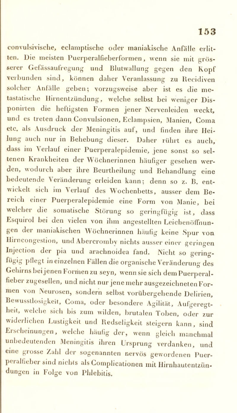 convulsivische, eclamptische oder maniakische Anfälle erlit- ten. Die meisten Puerperalfieberformen, wenn sie mit grös- serer Gefässaulregung und Blutwallung' gegen den Kopf ver'Bunden sind, können daher Veranlassung zu Recidiven solcher Anfälle geben; vorzugsweise aber ist es die me- tastalisehe Hirnentzündung, welche selbst bei weniger Dis- ponirten die heftigsten Formen jener Nervenleiden weckt, und es treten dann Convulsionen, Eclampsien, Manien, Coma etc. als Ausdruck der Meningitis auf, und finden ihre Hei- lung auch nur in Behebung dieser. Daher rührt es auch, dass im Verlauf einer Puerperalepidemie, jene sonst so sel- tenen Krankheiten der Wöchnerinnen häufiger gesehen wer- den, wodurch aber ihre Beurtheilung und Behandlung eine Bedeutende Veränderung erleiden kann; denn so z. B. ent- wickelt sich im \ erlauf des Wochenbetts, ausser dem Be- reich einer Puerperalepidemie eine Form von Manie, bei welcher die somatische Störung so geringfügig ist, dass Esquirol bei den vielen von ihm angestellten Leichenöffnun- gen der maniakischen Wöchnerinnen häufig keine Spur von Hii ncongeslion, und Abercromby nichts ausser einer geringen Injection der pia und arachnoidea fand. Nicht so gering- fügig pflegt in einzelnen Fällen die organische Veränderung des Gehirns bei jenen Formen zu seyn, w^enn sie sich dem Puerperal- iiebei zugesellen, und nicht nur jene mehr ausgezeichneten For- men von Neurosen, sondern selbst vorübergehende Delirien, Bewusstlosigkeit, Coma, oder besondere Agilität, Aufgeregt- heit, welche sich bis zum wilden, brutalen Toben, oder zur widerlichen Lustigkeit und Redseligkeit steigern kann, sind Erscheinungen, welche häufig der, wenn gleich manchmal unbedeutenden Meningitis ihren Ursprung verdanken, und eine grosse Zahl der sogenannten nervös gewordenen Puer- pei ,dfiel)er sind nichts als Complicationen mit Hirnhautentzün- dungen in Folge von Phlebitis.