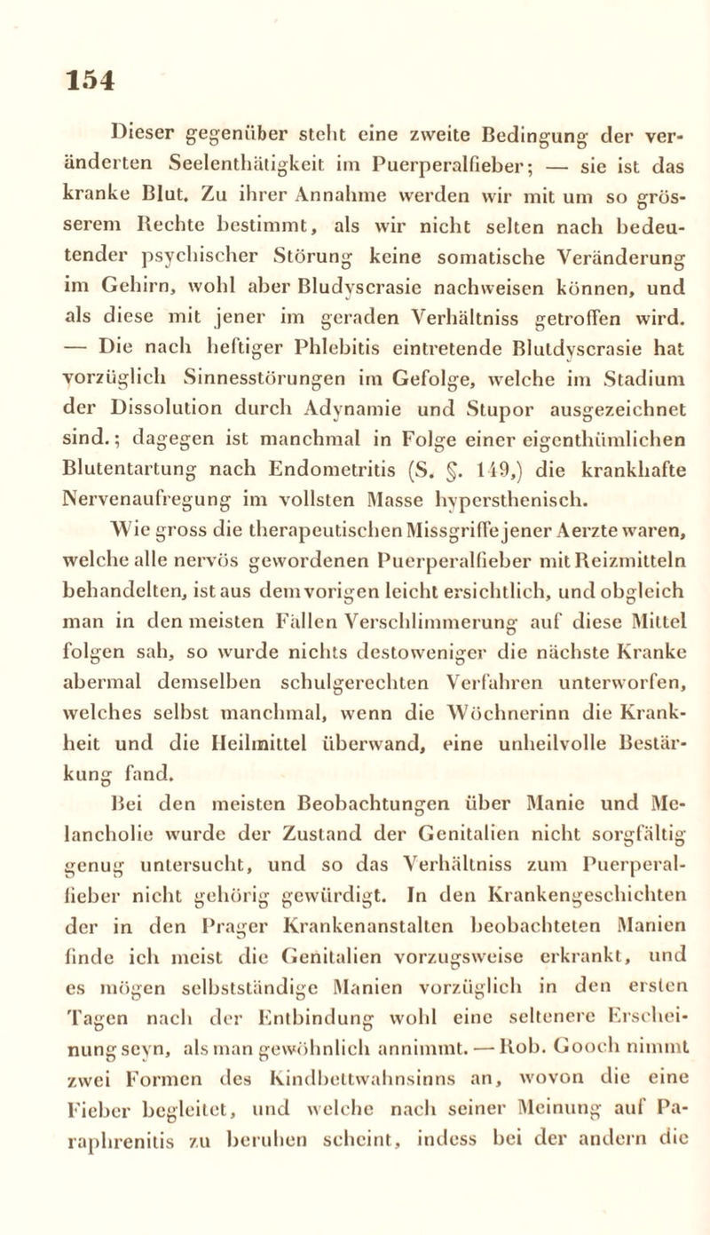 Dieser gegenüber steht eine zweite Bedingung der ver- änderten Seelenthätigkeit im Puerperalfieber; — sie ist das kranke Blut. Zu ihrer Annahme werden wir mit um so grös- serem Rechte bestimmt, als wir nicht selten nach bedeu- tender psychischer Störung keine somatische Veränderung im Gehirn, wohl aber Bludvscrasie nachweisen können, und als diese mit jener im geraden Verhältnis getroffen wird. — Die nach heftiger Phlebitis eintretende Bluldyscrasie hat vorzüglich Sinnesstörungen im Gefolge, welche im Stadium der Dissolution durch Adynamie und Stupor ausgezeichnet sind.; dagegen ist manchmal in Folge einer eigenthiimlichen Blutentartung nach Endometritis (S. §. 149,) die krankhafte Nervenaufregung im vollsten Masse hypersthenisch. Wie gross die therapeutischen Missgriffe jener Aerzte waren, welche alle nervös gewordenen Puerperalfieber mit Reizmitteln behandelten, istaus dem vorigen leicht ersichtlich, und obgleich man in den meisten Fällen Verschlimmerung auf diese Mittel folgen sah, so wurde nichts destoweniger die nächste Kranke abermal demselben schulgerechten Verfahren unterworfen, welches selbst manchmal, wenn die Wöchnerinn die Krank- heit und die Heilmittel überwand, eine unheilvolle Bestär- kung fand. Bei den meisten Beobachtungen über Manie und Me- lancholie wurde der Zustand der Genitalien nicht sorgfältig genug untersucht, und so das Verhältnis zum Puerperal- fieber nicht gehörig gewürdigt. In den Krankengeschichten der in den Prager Krankenanstalten beobachteten Manien finde ich meist die Genitalien vorzugsweise erkrankt, und es mögen selbstständige Manien vorzüglich in den ersten Tagen nach der Entbindung wohl eine seltenere Erschei- nung sevn, als man gewöhnlich annimmt. — Roh. Gooch nimmt zwei Formen des Kindbeltwahnsinns an, wovon die eine Fieber begleitet, und welche nach seiner Meinung auf Pa- raphrenitis zu beruhen scheint, indess bei der andern die