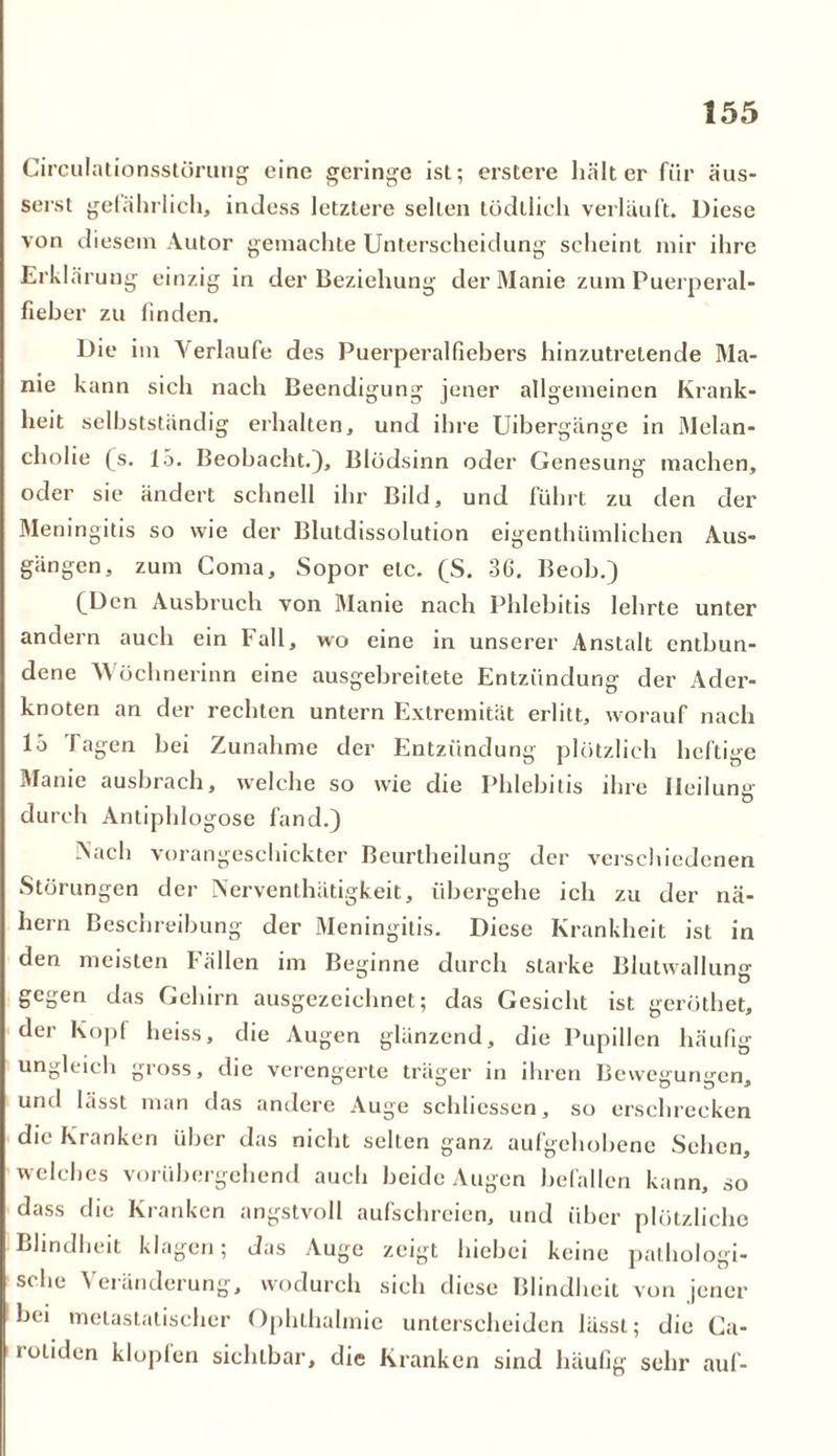 Circulationsstöruug eine geringe ist; erstere hält er für äus- serst gefährlich, inJess letztere selten tödtlich verläuft. Diese von diesem Autor gemachte Unterscheidung scheint mir ihre Erklärung einzig in der Beziehung der Manie zum Puerperal- fieber zu finden. Die im Verlaufe des Puerperalfiebers hinzutretende Ma- nie kann sich nach Beendigung jener allgemeinen Krank- heit selbstständig erhalten, und ihre Uibergänge in Melan- cholie (s. 15. Beobacht.), Blödsinn oder Genesung machen, oder sie ändert schnell ihr Bild, und führt zu den der Meningitis so wie der Blutdissolution eigenthiimlichen Aus- gängen, zum Coma, Sopor etc. (S. 36. Beob.) (_Dcn Ausbruch von Manie nach Phlebitis lehrte unter andern auch ein Fall, wo eine in unserer Anstalt entbun- dene Wöchnerinn eine ausgebreitete Entzündung der Ader- knoten an der rechten untern Extremität erlitt, worauf nach 15 fagen bei Zunahme der Entzündung plötzlich heftige Manie ausbrach, welche so wie die Phlebitis ihre Heilung durch Antiphlogose fand.) Nach vorangeschickter Beurtheilung der verschiedenen Störungen der Nervcnthätigkeit, übergehe ich zu der nä- hern Beschreibung der Meningitis. Diese Krankheit ist in den meisten Fällen im Beginne durch starke Blutwallung gegen das Gehirn ausgezeichnet; das Gesicht ist geröthet, der Kopf heiss, die Augen glänzend, die Pupillen häufig ungleich gross, die verengerte träger in ihren Bewegungen, und lässt man das andere Auge schliessen, so erschrecken die Kranken über das nicht selten ganz aufgehobene Sehen, welches vorübergehend auch beide Augen befallen kann, so dass die Kranken angstvoll aufschreien, und über plötzliche Blindheit klagen; das Auge zeigt hiebei keine pathologi- sche Veränderung, wodurch sich diese Blindheit von jener hei metastatischer Ophthalmie unterscheiden lässt; die Ca- lotiden klopfen sichtbar, die Kranken sind häufig sehr auf-