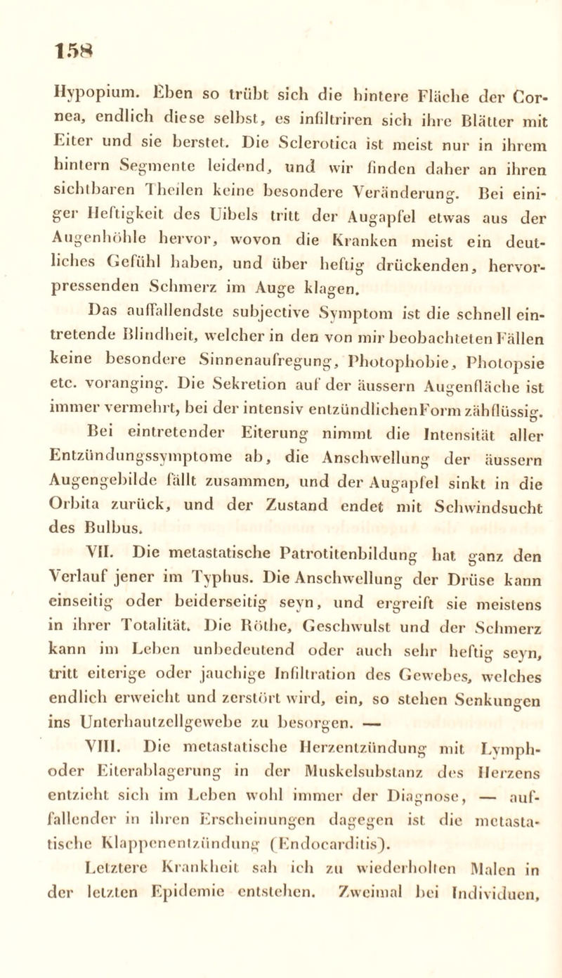 Hypopium. Eben so trübt sich die hintere Fläche der Cor- nea, endlich diese seihst, es infiltriren sicli ihre Blätter mit Eiter und sie herstet. Die Sclerotica ist meist nur in ihrem hintern Segmente leidend, und wir finden daher an ihren sichtbaren Theilen keine besondere Veränderung. Bei eini- ger Heftigkeit des Uibels tritt der Augapfel etwas aus der Augenhöhle hervor, wovon die Kranken meist ein deut- liches Gefühl haben, und über heftig drückenden, hervor- pressenden Schmerz im Auge klagen. Das auffallendste suhjective Symptom ist die schnell ein- tretende Blindheit, welcher in den von mir beobachteten Fällen keine besondere Sinnenaufregung, Photophobie, Photopsie etc. voranging. Die Sekretion auf der äussern Augenfläche ist immer vermehrt, bei der intensiv entzündlichenForm zähflüssig. Bei eintretender Eiterung nimmt die Intensität aller Entzündungssymptome ab, die Anschwellung der äussern Augengebilde fällt zusammen, und der Augapfel sinkt in die Orbita zurück, und der Zustand endet mit Schwindsucht des Bulbus. VII. Die metastatische Patrotitenbildung hat ganz den Verlauf jener im Typhus. Die Anschwellung der Drüse kann einseitig oder beiderseitig sevn, und ergreift sie meistens in ihrer Totalität. Die Rothe, Geschwulst und der Schmerz kann im Leben unbedeutend oder auch sehr heftig scyn, tritt eiterige oder jauchige Infiltration des Gewebes, welches endlich erweicht und zerstört wird, ein, so stehen Senkungen ins Unterhautzcllgewebe zu besorgen. — VIII. Die metastatische Herzentzündung mit Lymph- oder Eiterablagerung in der Muskelsubstanz des Herzens entzieht sich im Leben wohl immer der Diagnose, — auf- fallender in ihren Erscheinungen dagegen ist die mctasta- tische Klappenentzündung (Endocarditis). Letztere Krankheit sah ich zu wiederholten Malen in der letzten Epidemie entstehen. Zweimal bei Individuen,