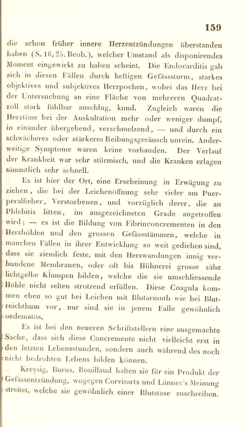 die schon früher innere Herzentzündungen überstanden haben (S. 1 ß. 25. Beob.), welcher Umstand als disponirendes Moment eingewirkt zu haben scheint. Die Endocarditis gab sich in diesen Fällen durch heftigen Gefässsturm, starkes objektives und subjektives Herzpochen, wobei das Herz bei der l ntersuchung an eine Fläche von mehreren Quadrat- zoll stark fühlbar anschlug, kund. Zugleich waren die Herztöne bei der Auskultation mehr oder weniger dumpf, in einander übergehend, verschmelzend, — und durch ein schwächeres oder stärkeres Reibungsgeräusch unrein. Ander- weitige Symptome waren keine vorhanden. Der Verlauf der Krankheit war sehr stürmisch, und die Kranken erlagen sämmtlich sehr schnell. Es ist hier der Ort, eine Erscheinung in Erwägung zu ziehen , die bei der Leichenöffnung sehr vieler am Puer- peralfieber, Verstorbenen, und vorzüglich derer, die an Phlebitis litten, im ausgezeichneten Grade angelroffen v. ird; es ist die Bildung von Fibrinconcrementen in den Herzhöhlen und den grossen Gefässstämmen, welche in manchen Fällen in ihrer Entwicklung so weit gediehen sind, dass sie ziemlich feste, mit den Herzwandungen innig ver- bundene Membranen, oder oft bis Hühnerei grosse zähe lichtgelbe Klumpen bilden, welche die sie umschliessende Höhle nicht selten strotzend erfüllen. Diese Coagula kom- men eben so gut bei Leichen mit Blutarmulh wie bei Blut- reichthum vor, nur sind sie in jenem Falle gewöhnlich oedematös. E.-> ist bei den neueren Schriftstellern eine ausgemachte Sache, dass sich diese Goncremente nicht vielleicht erst in den letzten Lebensstunden, sondern auch während des noch nicht bedrohten Lebens bilden können. Kreysig, Burns, Bouillaud halten sie fiir ein Produkt der Gefässenlzündung, wogegen Corvisarts und Lännec’s Meinung streitet, welche sie gewöhnlich einer Blutstase zuschreiben.
