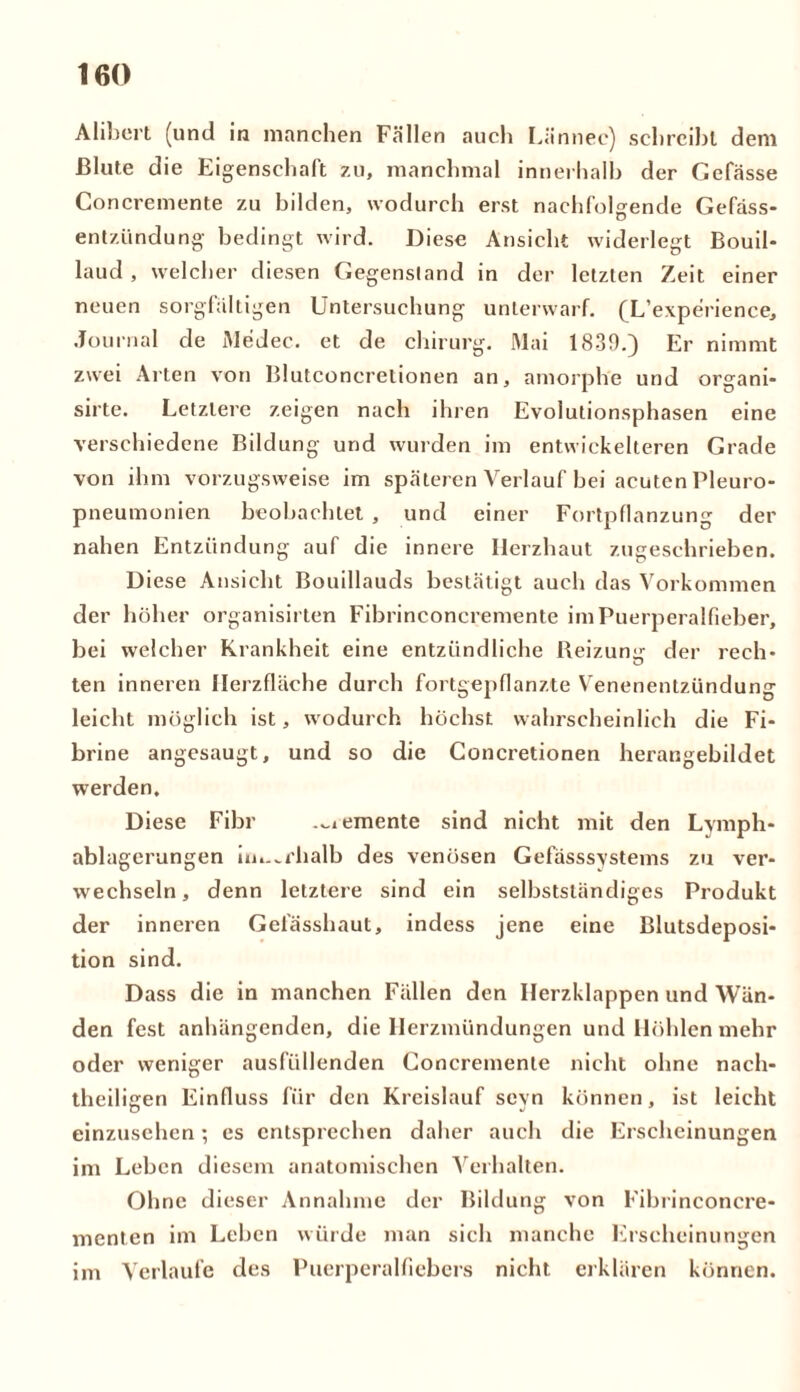 Alibert (und in manchen Fällen auch Lännec) schreibt dem Blute die Eigenschaft zu, manchmal innerhalb der Gefässe Concremente zu bilden, wodurch erst nachfolgende Gefäss- entzündung bedingt wird. Diese Ansicht widerlegt Bouil- laud , welcher diesen Gegenstand in der letzten Zeit einer neuen sorgfältigen Untersuchung unterwarf. (L’experience, Journal de Medec. et de chirurg. Mai 1839.) Er nimmt zwei Arten von Blutconcrelionen an, amorphe und organi- sirte. Letztere zeigen nach ihren Evolutionsphasen eine verschiedene Bildung und wurden im entwickelteren Grade von ihm vorzugsweise im späteren Verlauf bei acuten Pleuro- pneumonien beobachtet , und einer Fortpflanzung der nahen Entzündung auf die innere Herzhaut zugeschrieben. Diese Ansicht Bouillauds bestätigt auch das Vorkommen der höher organisirten Fibrinconcremente im Puerperalfieber, bei welcher Krankheit eine entzündliche Beizumr der rech- ten inneren Heizfläche durch fortgepfianzte Venenentzündung leicht möglich ist, wodurch höchst wahrscheinlich die Fi- brine angesaugt, und so die Concretionen herangebildet werden. Diese Fibr .^emente sind nicht mit den Lymph- ablagerungen im.^rhalb des venösen Gefässsystems zu ver- wechseln , denn letztere sind ein selbstständiges Produkt der inneren Gefässhaut, indess jene eine Blutsdeposi- tion sind. Dass die in manchen Fällen den Herzklappen und Wän- den fest anhängenden, die Ilerzmündungen und Höhlen mehr oder weniger ausfüllenden Concremente nicht ohne nach- theilisen Einfluss für den Kreislauf sevn können, ist leicht einzusehen; es entsprechen daher auch die Erscheinungen im Leben diesem anatomischen Verhalten. Ohne dieser Annahme der Bildung von Fibrinconcre- menten im Leben würde man sich manche Erscheinungen im Verlaufe des Puerperalfiebers nicht erklären können.