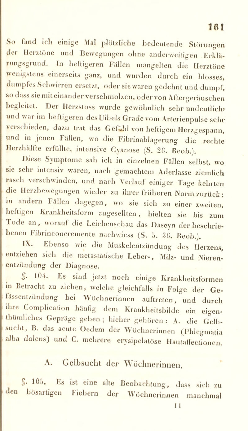 So fand ich einige Mal plötzliche bedeutende Störungen der Herztöne und Bewegungen ohne anderweitigen Erklä- rungsgrund. In heftigeren Fällen mangelten die Herztöne wenigstens einerseits ganz, und wurden durch ein blosses, dumpfes Schwirren ersetzt, oder sie waren gedehnt und dumpf, so dass sie miteinander verschmolzen, oder von Aftergeräuschen begleitet. Der Ilerzstoss wurde gewöhnlich sehr undeutlich» und war im heftigeren desüibels Grade vom Arterienpulse sehr ' ei schieden, dazu trat das Gefühl von heftigem Herzgespann, und in jenen fällen, wo die Fibrinablagerung die rechte Herzhälfte erfüllte, intensive Cyanose (S. 2ß. Beob.). Diese Symptome sah ich in einzelnen Fällen selbst, wo sie sehr intensiv waren, nach gemachtem Aderlässe ziemlich rasch verschwinden, und nach Verlauf einiger Tage kehrten die Ilerzbewegungen wieder zu ihrer früheren Norm zurück ; in andern Fällen dagegen, wo sie sich zu einer zweiten, heftigen Krankheitsform zugesellten, hielten sie bis zum Tode an, worauf die Leichenschau das Dascyn der beschrie- benen Fibrineoncremenle nachwiess (S. 5. 3ß. Beob.). IX. Ebenso wie die Muskelentzündung des Herzens, entziehen sich die metastatische Leber-, Milz- und Nieren- entzündung der Diagnose. S- Es sind jetzt noch einige Krankheitsformen in Betracht zu ziehen, welche gleichfalls in Folge der Ge- fässentzündung bei Wöchnerinnen auftreten, °und durch ihre Complication häufig dem Krankheilsbilde ein cigen- tliumliches Gepräge geben; hiehcr gehören: A. die Gelb- sucht, B. das acute Oedem der Wöchnerinnen (Phlegmatia alba dolens) und C. mehrere erysipelalöse Hautaffectionen. A. Gelbsucht der \\ öebnerinnen. 10a. Es ist eine alte Beobachtung, dass sich zu den bösartigen fiebern der Wöchnerinnen manchmal 1 1