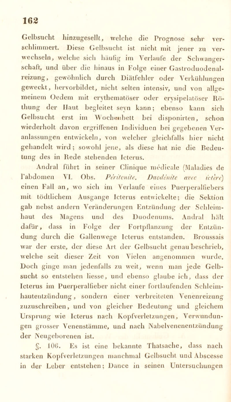 Gelbsucht hinzugesellt, welche die Prognose sehr ver- schlimmert. Diese Gelbsucht ist nicliL mit jener zu ver- wechseln, welche sich häufig im Verlaufe der Schwanger- schaft, und über die hinaus in Folge einer Gastroduodenal- reizung, gewöhnlich durch Diätfehler oder Verkühlungen geweckt, hervorbildet, nicht selten intensiv, und von allge- meinem (Jedem mit erythematöser oder erysipelatöser Rö- thung der Haut begleitet seyn kann; ebenso kann sich Gelbsucht erst im Wochenbett bei disponirlen, schon wiederholt davon ergriffenen Individuen bei gegebenen Ver- anlassungen entwickeln, von welcher gleichfalls hier nicht gehandelt wird; sowohl jene, als diese hat nie die Bedeu- tung des in Rede stehenden Icterus. Andral führt in seiner Clinique medicale (Maladies de l’abdomen VI. Obs. Peritcnite. Duodenite avcc icterc) einen Fall an, wo sich im Verlaufe eines Puerperalfiebers mit tödllichem Ausgange Icterus entwickelte; die Sektion gab nebst andern Veränderungen Entzündung der Schleim- haut des Magens und des Duodenums. Andral hält dafür, dass in Folge der Fortpflanzung der Entzün- dung durch die Gallenwege Icterus entstanden. Broussais war der erste, der diese Art der Gelbsucht genau beschrieb, welche seit dieser Zeit von Vielen angenommen wurde. Doch ginge man jedenfalls zu weit, wenn man jede Gelb- sucht so entstellen liesse, und ebenso glaube ich, dass der Icterus im Puerperalfieber nicht einer fortlaufenden Schleim- hautenlziindung, sondern einer verbreiteten Venenreizung zuzuschreiben, und von gleicher Bedeutung und gleichem Ursprung wie Icterus nach Kopfverletzungen, Verwundun- gen grosser Venenstämme, und nach INabelvenenenlzündung der Neugeborenen ist. §. 10(1. Es ist eine bekannte Thatsache, dass nach starken Kopfverletzungen manchmal Gelbsucht und Abscesse in der Leber entstehen; Dance in seinen Untersuchungen