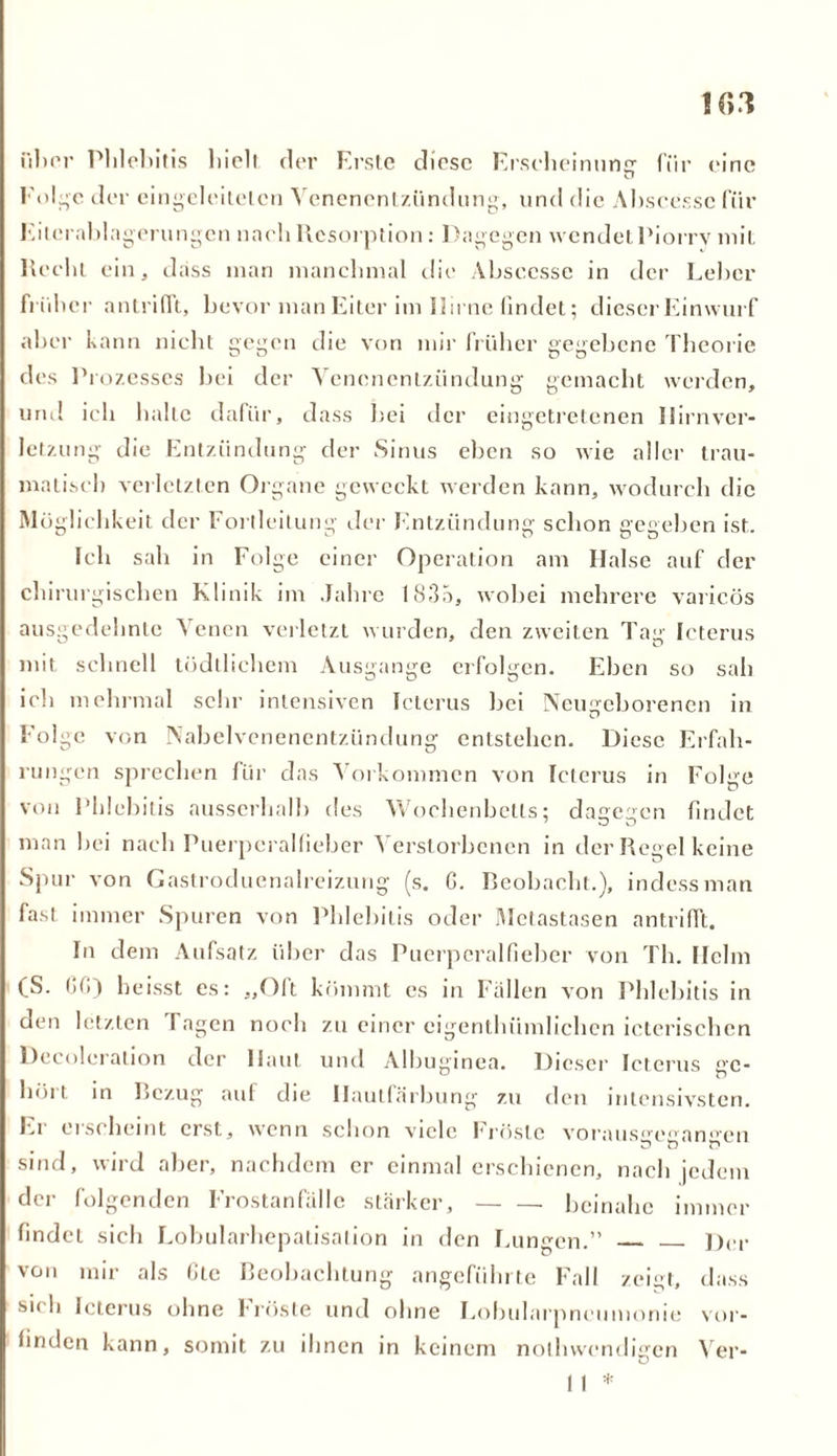 filier Phlebitis hielt der Erste diese Erscheinune- für eine Folge der eingeleitelcn Venenentzündung, und die Abscessc für Eilorablagerungen nach Resorption: Dagegen wendet Piorrv mit Recht ein, dass man manchmal die Abscesse in der Leber früher antriflt, bevor man Eiter im Hirne findet; dieser Einwurf aber kann nicht gegen die von mir früher gegebene Theorie des Pi ozesscs bei der Venenentzündung gemacht werden, und ich halte dafür, dass bei der eingetretenen Hirnver- letzung die Entzündung der Sinus eben so wie aller trau- matisch verletzten Organe geweckt werden kann, wodurch die Möglichkeit der Fortleitung der Entzündung schon gegeben ist. Ich sah in Folge einer Operation am Halse auf der chirurgischen Klinik im Jahre 1835, wobei mehrere varicös ausgedehnte Venen verletzt wurden, den zweiten Tag Icterus mit schnell tüdtlichem Ausgange erfolgen. Eben so sah ich mehrmal sehr intensiven Icterus bei Neugeborenen in D Folge von Nabelvenencntziindung entstehen. Diese Erfah- rungen sprechen für das Vorkommen von Icterus in Folge von Phlebitis ausserhalb des Wochenbetts; dagegen findet man bei nach Puerperalfieber Verstorbenen in der Regel keine Spur von Castroduenalreizung (s. C. Beobacht.), indessman fast immer Spuren von Phlebitis oder Metastasen antriflt. In dem Aufsatz über das Puerperalfieber von Th. Helm (S. CG) heisst es: „Oft kömmt es in Fallen von Phlebitis in den letzten Tagen noch zu einer eigenthiimlichen icterischen Dccolcration der Haut und Albuginea. Dieser Icterus ge- hört in Bezug auf die Hautfärbung zu den intensivsten. Ei ei scheint erst, wenn schon viele Tröste vorausgegangen sind, wird aber, nachdem er einmal erschienen, nach jedem der folgenden Frostanfälle stärker, beinahe immer findet sich Lobularhepalisation in den Lungen.” Der von mir als Gtc Beobachtung angeführte Fall zeigt, dass si< h Icterus ohne Tröste und ohne Lobularpneumonie vor- finden kann, somit zu ihnen in keinem nothwendigen Ver- I , *
