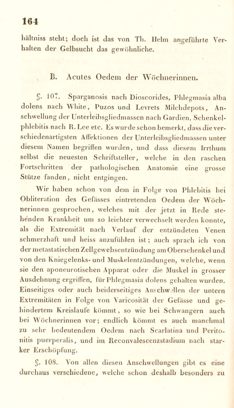 hältniss steht; doch ist das von Th. Helm angeführte Ver- halten der Gelbsucht das gewöhnliche. B. Acutes Oedem der Wöchnerinnen. §• 10.. Sparganosis nach Dioscorides, Phlegmasia alba dolens nach White, Puzos und Levrets Milchdepots, An- schwellung der Unterleibsgliedmasscn nach Gardien, Schenkel- phlebitis nach R. Lee etc. Es wurde schon bemerkt, dass die ver- schiedenartigsten AfTektionen der Unterleibsgliedmassen unter diesem Namen begriffen wurden, und dass diesem Irrthum selbst die neuesten Schriftsteller, welche in den raschen Fortschritten der pathologischen Anatomie eine grosse Stütze fanden, nicht entgingen. Wir haben schon von dem in Folge von Phlebitis bei Obliteration des Gefasses eintretenden Oedem der Wöch- nerinnen gesprochen, welches mit der jetzt in Rede ste- henden Krankheit um so leichter verwechselt werden konnte, als die Extremität nach Verlauf der entzündeten Venen schmerzhaft und heiss anzufühlen ist; auch sprach ich von der metastatischen Zellgewebsentzündung am Oberschenkel und von den Kniegelenks-und Muskelentzündungen, welche, wenn sie den aponeurotischen Apparat oder die Muskel in grosser Ausdehnung ergriffen, für Phlegmasia dolens gehalten wurden. Einseitiges oder auch beiderseitiges Anschwellen der untern Extremitäten in Folge von Varicosität der Gefässe und ge- hindertem Kreisläufe kömmt, so wie bei Schwängern auch bei Wöchnerinnen vor; endlich kömmt es auch manchmal zu sehr bedeutendem Oedem nach Scarlatina und Perito- nitis puerperalis, und im Reconvalesccnzstadium nach star- ker Erschöpfung. §. 108. Von allen diesen Anschwellungen gibt cs eine durchaus verschiedene, welche schon deshalb besonders zu