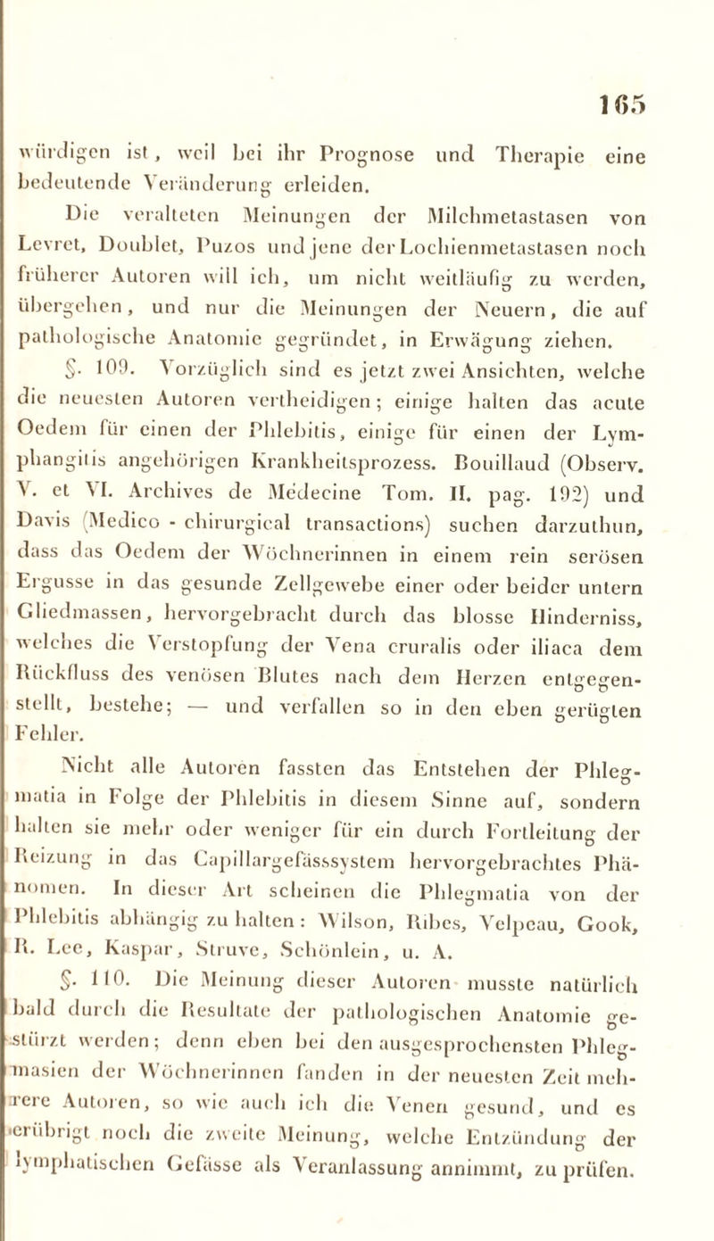 würdigen ist, weil bei ihr Prognose und Therapie eine bedeutende Veränderung erleiden. Die veralteten Meinungen der Milchmetastasen von Levret, Doublet, Pu/.os und jene der Lochienmetastasen noch früherer Autoren will ich, um nicht weitläufig zu werden, übergehen, und nur die Meinungen der Neuern, die auf pathologische Anatomie gegründet, in Erwägung ziehen. §• 109. 'S orziiglich sind es jetzt zwei Ansichten, welche die neuesten Autoren vertheidigen; einige halten das acute Oedem für einen der Phlebitis, einige für einen der Lym- phangiiis angehürigen Krankheitsprozess. Bouillaud (Observ. et \I. Archives de Medecine Tom. II. pag. 192) und Davis (Medico - cliirurgical transactions) suchen darzutlmn, dass das Oedem der AS öchnerinnen in einem rein serösen Ergüsse in das gesunde Zellgewebe einer oder beider untern Gliedmassen, hervorgebracht durch das blosse Uinderniss, welches die Verstopfung der Vena cruralis oder iliaca dem Rückfluss des venösen Blutes nach dem Herzen entgegen- stellt, bestehe; — und verfallen so in den eben gerügten Fehler. Nicht alle Autoren fassten das Entstehen der Phle^- D matia in Folge der Phlebitis in diesem Sinne auf, sondern halten sie mehr oder weniger für ein durch Fortleitung der Reizung in das Capillargefässsystcm hervorgebrachtes Phä- nomen. In dieser Art scheinen die Phlegmatia von der Phlebitis abhängig zu halten: Wilson, Itibcs, Velpcau, Gook, R. Lee, Kaspar, Struve, Schönlein, u. A. §. 110. Die Meinung dieser Autoren musste natürlich bald durch die Resultate der pathologischen Anatomie ge- stürzt werden; denn eben bei den ausgesprochensten Phleg- masien der Wöchnerinnen fanden in der neuesten Zeit meh- rere Autoren, so wie auch ich die Venen gesund, und es iciiibrigt noch die zweite Meinung, welche Entzündung der lymphatischen Gefässe als \ eranlassung annimmt, zu prüfen.