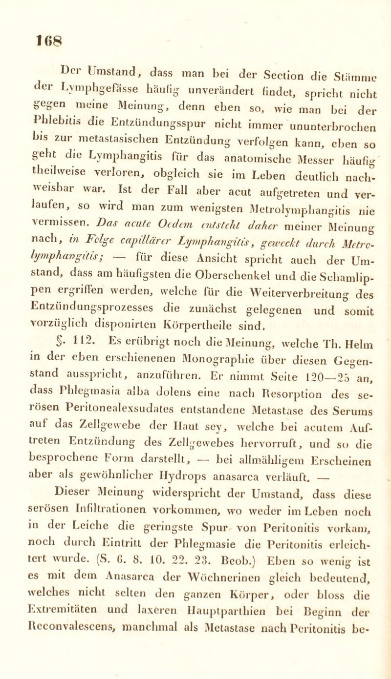 Der Umstand, dass man bei der Section die Stämme der Lymphgefässe häufig unverändert findet, spricht nicht gegen meine Meinung, denn eben so, wie man bei der Phlebitis die Entzündungsspur nicht immer ununterbrochen In's zur metastasischen Entzündung verfolgen kann, eben so geht die Lymphangitis für das anatomische Messer häufig theibveise verloren, obgleich sie im Leben deutlich nach- weisbar war. Ist der Fall aber acut aufgetreten und ver- laufen, so wird man zum wenigsten Metrolymphangitis nie vermissen. Das acute Ocdcm entsteht daher meiner Meinung nach, in Felge capillärer Lymphangitis, geweckt durch Metrc- lymphangitis; — für diese Ansicht spricht auch der Um- stand, dass am häufigsten die Oberschenkel und die Schamlip- pen ergriffen werden, welche für die Weiterverbreitung des Entzündungsprozesses die zunächst gelegenen und somit vorzüglich disponirlen Ivürpertheile sind. §• 112. Es erübrigt noch die Meinung, welche Th. Helm in der eben erschienenen Monographie über diesen Gegen- stand ausspricht, anzuführen. Er nimmt Seite 120—25 an, dass 1 hlegmasia aiha dolens eine nach Resorption des se- i ösen Peritonealexsudates entstandene Metastase des Serums auf das Zellgewebe der Ilaut sey, welche bei acutem Auf- treten Entzündung des Zellgewebes hervorruft, und so die besprochene Form darstellt, — bei allmähligem Erscheinen aber als gewöhnlicher Hydrops anasarca verläuft. — Dieser Meinung widerspricht der Umstand, dass diese serösen Infiltrationen Vorkommen, wo weder im Leben noch in der Leiche die geringste Spur von Peritonitis vorkam, noch durch Eintritt der Phlegmasie die Peritonitis erleich- tert wurde. (S. G. 8. 10. 22. 23. Beob.) Eben so wenig ist es mit dem Anasarca der Wöchnerinen gleich bedeutend, welches nicht selten den ganzen Körper, oder bloss die Extremitäten und laxeren Ilauptparlhien bei Beginn der Rcconvalescens, manchmal als Metastase nach Peritonitis be-