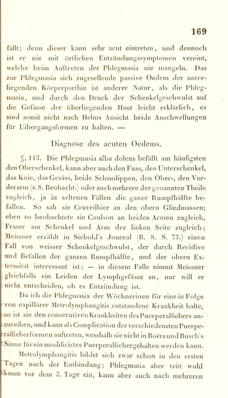 fällt; denn dieser kann sehr acut einlreten, und dennoch ist er nie mit örtlichen Entzündungssymplomen vereint, welche heim Auftreten der Phlegmasia nie mangeln. Das zur Phlegmasia sich zugesellende passive Oedem der unter- liegenden Körperparthie ist anderer Natur, als die Phleg- masia, und durch den Druck der Schenkelgeschwulst auf die Gefässe der überliegenden Haut leicht erklärlich, es sind somit nicht nach Ilelms Ansicht beide Anschwellungen für Uibergangsformen zu halten. — Diagnose des acuten Oedems. §. 1 13. Die Phlegmasia alba dolens befälh am häufigsten den Oberschenkel, kann aber auch den Fuss, den Unterschenkel, das Knie, dasGesäss, beide Schamlippen, den Ober-, den Vor- derarm (s. 8. Beobacht.) oder auch mehrere dergenannten Theile zugleich, ja in seltenen Fällen die ganze Rumpfhälfte be- fallen. So sah sie Cruveilhier an den obern Gliedmassen; eben so beobachtete sie Coulson an beiden Armen zugleich, Daser am Schenkel und Arm der linken Seite zugleich; Meissner erzählt in Siebold’s Journal (B. 8. S. 73.) einen Fall von weisser Schenkelgeschwulst, der durch Recidive und Beialien der ganzen Rumpfhälfte, und der obern Ex- tremität interessant ist; — in diesem Falle nimmt Meissner gleichfalls ein Leiden der Lymphgefässe an, nur will er nicht entscheiden, ob es Entzündung ist. Da ich die Phlegmasia der Wöchncrinen für einein Folge von capillärer Metrolymphangitis entstandene Krankheit halte, so ist sie den consecutiven Krankheiten des Puerperalfiebers an- zureihen, und kann als Complication derverschiedensten Puerpe- Talfieberformen auftreten, wesshalb sie nicht in Boers und Busch’s Sinne fürein modificirtes Puerperalfiebergehalten werden kann. Metrolymphangitis bildet sich zwar schon in den ersten Tagen nach der Entbindung; Phlegmatia aber tritt wohl kaum vor dem 3. läge ein, kann aber auch nach mehreren