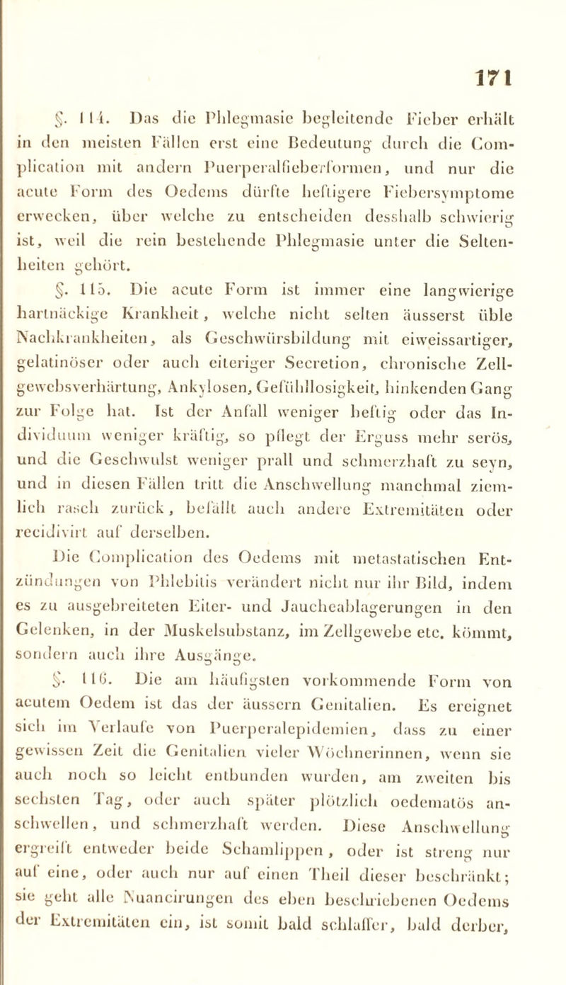 §. 1 1 i. Das die Plilegmasie begleitende Fieber erhält in den meisten Fällen erst eine Bedeutung durch die Com* plication mit andern Puerperalfieberformen, und nur die acute Form des Oedems dürfte heiligere Fiebersymptome erwecken, über welche zu entscheiden desslialb schwierig ist, weil die rein bestehende Plilegmasie unter die Selten- heiten gehört. C.’ §. 115. Die acute Form ist immer eine langwierige hartnäckige Krankheit, welche nicht selten äusserst üble Nachkrankheiten, als Geschwürsbildung mit eiweissartiger, gelatinöser oder auch eiteriger Secretion, chronische Zell- gewebsverhärtung, Ankylosen, Gefühllosigkeit, hinkenden Gang zur Folge hat. Ist der Anfall weniger heftig oder das In- dividuum weniger krallig, so pflegt der Erguss mehr serös, und die Geschwulst weniger prall und schmerzhaft zu sevn, und in diesen Fällen tritt die Anschwellung manchmal ziem- lich rasch zurück, befällt auch andere Extremitäten oder recidivirt auf derselben. Die Complication des Oedems mit metastatischen Ent- zündungen von Phlebitis verändert nicht nur ihr Bild, indem es zu ausgebreiteten Eiter- und Jaucheablagerungen in den Gelenken, in der Muskelsubstanz, im Zellgewebe etc. kömmt, sondern auch ihre Ausgänge. §• HU. Die am häufigsten vorkommende Form von acutem Oedem ist das der äussern Genitalien. Es ereignet sich im Verlaufe von Puerperalepidemien, dass zu einer gewissen Zeit die Genitalien vieler Wöchnerinnen, wenn sic auch noch so leicht entbunden wurden, am zweiten bis sechsten Tag, oder auch später plötzlich oedematös an- schwellen, und schmerzhaft werden. Diese Anschwellung ergreift entweder beide Schamlippen, oder ist streng nur auf eine, oder auch nur auf einen Theil dieser beschränkt; sie geht alle INuancirungen des eben bescluiebencn Oedems der Extremitäten ein, ist somit bald schlaffer, bald derber.