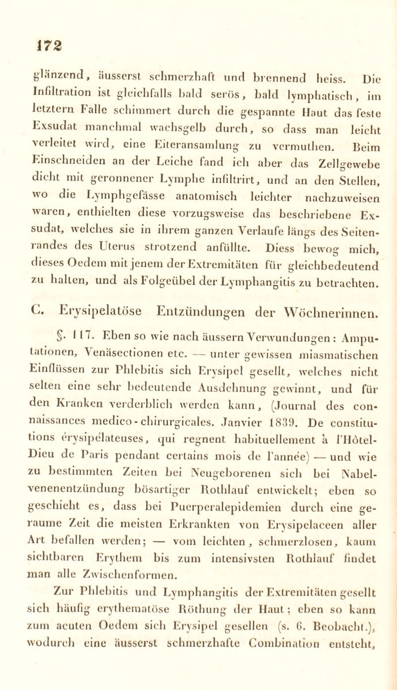 glänzend, äusserst schmerzhaft und brennend heiss. Die Infi Iti ation ist gleichfalls bald serös, bald lymphatisch, im letztem Falle schimmert durch die gespannte Haut das feste Exsudat manchmal wachsgelb durch, so dass man leicht verleitet wird, eine Eiteransamlung zu vermulhen. Beim Einschneiden an der Leiche fand ich aber das Zellgewebe dicht mit geronnener Lymphe infiltrirt, und an den Stellen, o die Lymphgefässe anatomisch leichter nachzuweisen waren, enthielten diese vorzugsweise das beschriebene Ex- sudat, welches sie in ihrem ganzen Verlaufe längs des Seiten- randes des Uterus strotzend anfüllte. Diess bewoff mich dieses Oedem mit jenem der Extremitäten für gleichbedeutend zu hallen, und als Folgeübel der Lymphangitis zu betrachten. C. Eiysipelatöse Entzündungen der Wöchnerinnen. §• 117* Eben so wie nach äussern Verwundungen : Ampu- tationen, Venasectionen etc. — unter gewissen miasmatischen Einflüssen zur Phlebitis sich Erysipel gesellt, welches niciit selten eine sehr bedeutende Ausdehnung gewinnt, und für den Kranken verderblich werden kann, (Journal des con- naissances medico-chirurgicales. Janvier 1839. De constitu- tions erysipelateuses, qui regnent habituellement a l'Hötel- Dieu de Paris pendant cerlains mois de l'annee) — und wie zu bestimmten Zeiten bei Neugeborenen sich bei Nabel- venenentzündung bösartiger Rolhlauf entwickelt; eben so geschieht es, dass bei Puerperalepidemien durch eine ge- raume Zeit die meisten Erkrankten von Erysipelaceen aller Art befallen werden; — vom leichten, schmerzlosen, kaum sichtbaren Erythem bis zum intensivsten Rolhlauf findet man alle Zwischenformen. Zur Phlebitis und Lymphangitis der Extremitäten gesellt sich häufig erythemalöse Röthung der Haut; eben so kann zum acuten Oedem sich Erysipel gesellen (s. G. Beobacht.), wodurch eine äusserst schmerzhafte Gombination entsteht.