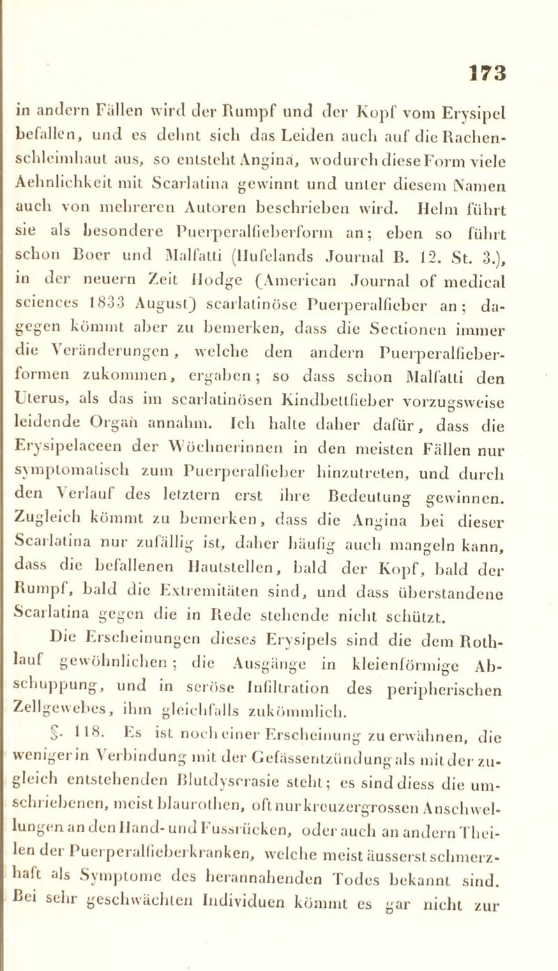 in andern Fallen wird der Rumpf und der Kopf vom Erysipel befallen, und es dehnt sich das Leiden auch auf die Rachen- schleimhaut aus, so entsteht Angina, wodurch diese Form viele Aehnlichkcit mit Scarlatina gewinnt und unter diesem Namen auch von mehreren Autoren beschrieben wird. Helm führt sie als besondere Puerperalfieberform an; eben so führt schon Roer und Malfatti (llufelands Journal B. 12. St. 3.), in der neuern Zeit Hodge (American Journal of medical Sciences 1833 August} scarlatinöse Puerperalfieber an; da- gegen kömmt aber zu bemerken, dass die Sectionen immer die Veränderungen, welche den andern Puerperalfieber- formen zukommen, ergaben; so dass schon Malfatti den Uterus, als das im scarlatinösen Kindbellfieber vorzugsweise leidende Organ annahm. Ich halte daher dafür, dass die Erysipelaceen der Wöchnerinnen in den meisten Fällen nur symptomatisch zum Puerperalfieber hinzutreten, und durch den ^ erlauf des letztem erst ihre Bedeutung gewinnen. Zugleich kömmt zu bemerken, dass die Angina bei dieser Scarlatina nur zufällig ist, daher häufig auch mangeln kann, dass die befallenen Hautstellen, bald der Kopf, bald der Rumpf, bald die Extremitäten sind, und dass überstandene Scarlatina gegen die in Rede stehende nicht schützt. Die Erscheinungen dieses Erysipels sind die dem Roth- lauf gewöhnlichen ; die Ausgänge in kleienförmige Ab- schuppung, und in seröse Infiltration des peripherischen Zellgewebes, ihm gleichfalls zukömmlich. §• 118. Es ist noch einer Erscheinung zu erwähnen, die wenigerin Verbindung mit der Gefässentzündung als mitder zu- gleich entstehenden Blutdyscrasie steht; es sinddiess die um- schriebenen, meist blaurothen, oft nur kreuzergrossen Anschwel- lungen an den Hand- und Fussriicken, oder auch an andern Thei- len der Puerperalfieberkranken, welche meist äusserst schmerz- haft als Symptome des herannahenden Todes bekannt sind. Bei sehr geschwächten Individuen kömmt es gar nicht zur
