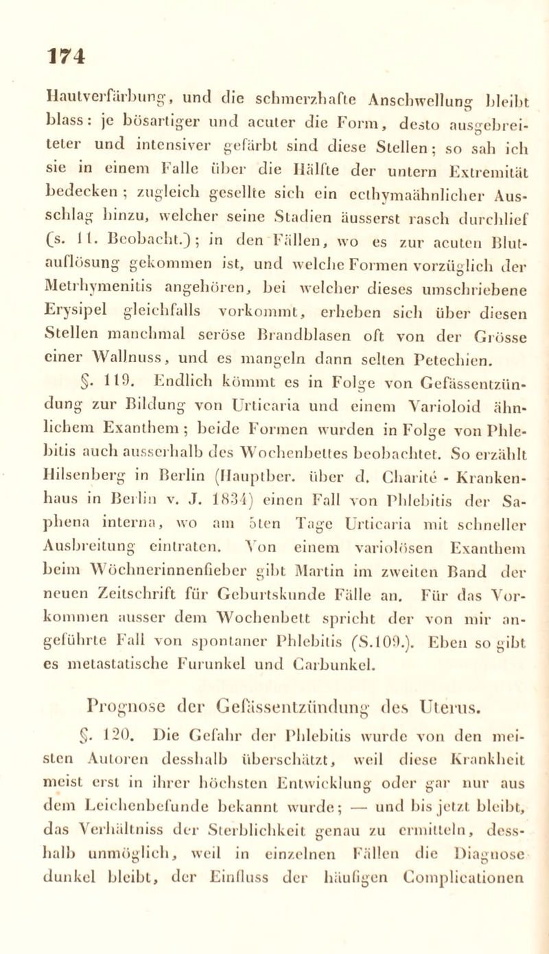Hautverfärbung', und die schmerzhafte Anschwellung bleibt, blass, je bösartiger und acuter die Form, desto ausgebrei- tetei und intensiver gefärbt sind diese Stellen; so sah ich sie in einem Falle über die Hälfte der untern Extremität bedecken ; zugleich gesellte sich ein cclhymaähnlicher Aus- schlag hinzu, welcher seine Stadien äusserst rasch durchlief Cs* 11* Beobacht.); in den fällen, wo es zur acuten Blut- auflösung gekommen ist, und welche Formen vorzüglich der Metrhymenitis angehören, bei welcher dieses umschriebene Erysipel gleichfalls vorkommt, erheben sich über diesen Stellen manchmal seröse Brandblasen oft von der Grösse einer Wallnuss, und es mangeln dann selten Petechien. §. 119. Endlich kömmt es in Folge von Gefässentzün- dung zur Bildung von Urticaria und einem Varioloid ähn- lichem Exanthem; beide Formen wurden in FoUe von Phle- bitis auch ausserhalb des Wochenbettes beobachtet. So erzählt Hilsenberg in Berlin (Hauptber. über d. Charite - Kranken- haus in Berlin v. ,T. 1834) einen Fall Aon Phlebitis der Sa- phena interna, wo am oten Tage Urticaria mit schneller Ausbreitung eintraten. Von einem variolösen Exanthem beim Wöchnerinnenfieber gibt Martin im zweiten Band der neuen Zeitschrift für Geburtskunde Fälle an. Für das Vor- kommen ausser dem Wochenbett spricht der von mir an- geführte Fall von spontaner Phlebitis (’S.109.). Eben so gibt, cs metastatische Furunkel und Carbunkel. Prognose der Gefassentziindung des Uterus. §. 120. Die Gefahr der Phlebitis wurde von den mei- sten Autoren desshalb überschätzt, weil diese Krankheit meist erst in ihrer höchsten Entwicklung oder gar nur aus dem Leichenbefunde bekannt wurde; — und bis jetzt bleibt, das Verhältniss der Sterblichkeit genau zu ermitteln, dess- halb unmöglich, weil in einzelnen Fällen die Diagnose dunkel bleibt, der Einfluss der häufigen Complicationen