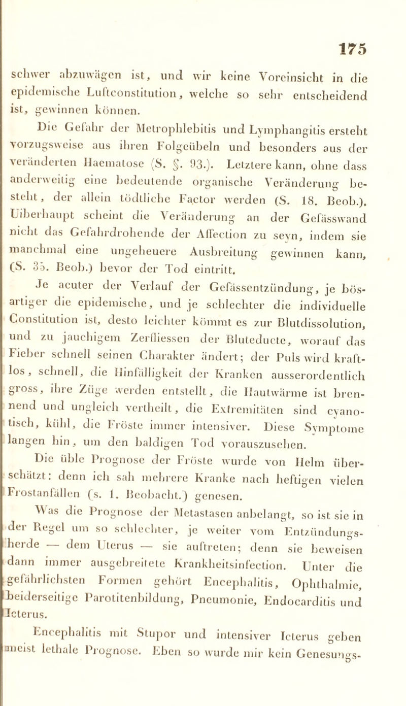 schwer abzuwägen ist, und wir keine Voreinsicht in die epidemische Luitconstitution, welche so sehr entscheidend ist, gewinnen können. Die Gefahr der Mctrophlebitis und Lymphangitis ersteht vorzugsweise aus ihren Folgeübeln und besonders aus der veränderten Haemalose (S. §. 93.). Letztere kann, ohne dass anderweitig eine bedeutende organische Veränderung be- steht, der allein tüdlliche Factor werden (S. 18. Bcob.), Liberhaupt scheint die Veränderung an der Gefasswand nicht das Gefahrdrohende der Aflection z.u seyn, indem sie manchmal eine ungeheuere Ausbreitung gewinnen kann, (S. 35. Beob.) bevor der Tod eintritt. Je acuter der \erlauf der Gefässentziindung, je bös- aitigei die epidemische, und je schlechter die individuelle Konstitution ist, desto leichter kömmt es zur Blutdissolution, und zu jauchigem Zerfliessen der Bluteducte, worauf das Fieber schnell seinen Charakter ändert; der Puls wird kraft- los, schnell, die Hinfälligkeit der Kranken ausserordentlich gioss, ihre Zöge werden entstellt, die Ilaulwärme ist bren- nend und ungleich verlhcilt, die Extremitäten sind cyano- tisch, kühl, die Fröste immer intensiver. Diese Symptome langen hin, um den baldigen Tod vorauszusehen. Die üble Prognose der Fröste wurde von Helm über- schätzt: denn ich sah mehrere Kranke nach heftigen vielen Fi ostanfällen fs. 1. Beobacht.) genesen. V as die Prognose der Metastasen anbelangt, so ist sie in der Regel um so schlechter, je weiter vom Entzündungs- herde — dem Uterus — sie auftreten; denn sie beweisen dann immer ausgebreitetc Krankheitsinfeelion. Unter die gefährlichsten Formen gehört Encephalitis, Ophthalmie, Beiderseitige Parolitenbildung, Pneumonie, Endocarditis und Icterus. Lik ephahtis mit Stupor und intensiver Icterus geben nneist lethale Prognose. Eben so wurde mir kein Genesungs-