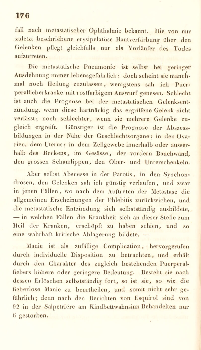 lall nach mclaslatischer Ophthalmie bekannt. Die von mir zuletzt beschriebene erysipelatüse Hautverfärbung über den Gelenken pflegt gleichfalls nur als Vorläufer des Todes aufzutreten. Die melastatische Pneumonie ist selbst bei geringer Ausdehnung immer lebensgefährlich ; doch scheint sie manch- mal noch Heilung zuzulassen, wenigstens sah ich Puer- peralfieberkranke mit rostfarbigem Auswurf genesen. Schlecht ist auch die Prognose bei der metaslatischen Gelenksent- zündung, wenn diese hartnäckig das ergriffene Gelenk nicht verlässt; noch schlechter, wenn sie mehrere Gelenke zu- gleich ergreift. Günstiger ist die Prognose der Abszess- bildungen in der Nähe der Geschlechtsorgane ; in den Ova- rien, dem Uterus; in dem Zellgewebe innerhalb oder ausser- halb des Beckens, im Gesässe, der vordem Bauchwand, den grossen Schamlippen, den Ober- und Unterschenkeln. Aber selbst Abscesse in der Parolis, in den Svnchon- drosen, den Gelenken sah ich günstig verlaufen , und zwar in jenen Fällen, wo nach dem Auftreten der Metastase die allgemeinen Erscheinungen der Phlebitis zurückwichen, und die metastatische Entzündung sich selbstständig ausbildete, — in welchen Fällen die Krankheit sich an dieser Stelle zum Heil der Kranken, erschöpft zu haben schien, und so eine wahrhaft kritische Ablagerung bildete. — Manie ist als zufällige Complication, hervorgerufen durch individuelle Disposition zu betrachten, und erhält durch den Charakter des zugleich bestehenden Puerperal- fiebers höhere oder geringere Bedeutung. Besteht sie nach dessen Erlöschen selbstständig fort, so ist sic, so wie die fieberlose Manie zu bcurlheilcn, und somit nicht sehr ge- fährlich; denn nach den Berichten von Esquirol sind von 92 in der Salpetricre am Kindbettwahnsinn Behandelten nur 0 gestorben.