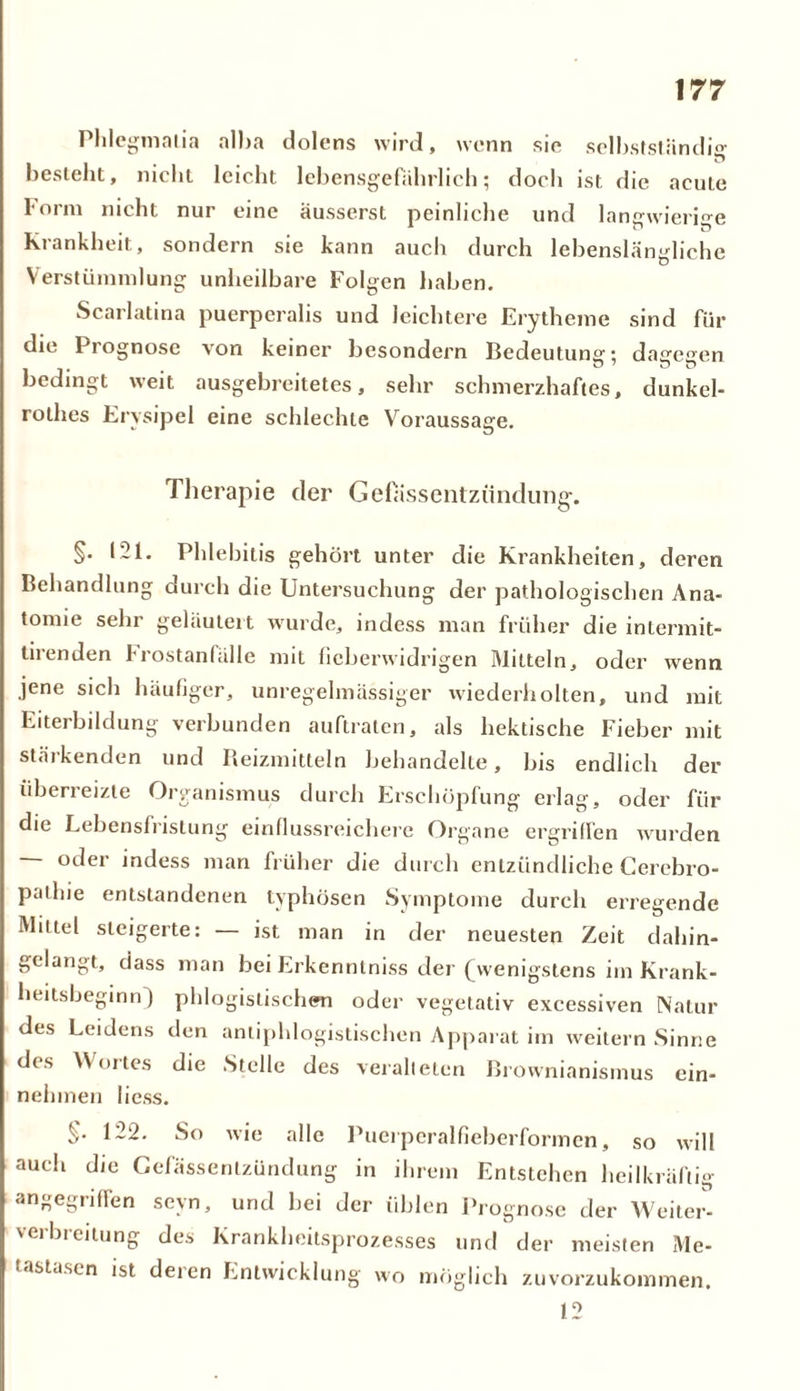 I hlegmalia alba dolens wird, wenn sic selbstständig besteht, nicht leicht lebensgefährlich; doch ist die acute Form nicht nur eine äusserst peinliche und langwierige Krankheit, sondern sie kann auch durch lebenslängliche Verstümmlung unheilbare Folgen haben. Scarlatina puerperalis und leichtere Erytheme sind für die Prognose von keiner besondern Bedeutung; dagegen bedingt weit ausgebreitetes, sehr schmerzhaftes, dunkel- rothes Erysipel eine schlechte Voraussage. Therapie der Gefassentzündung-. §. 121. Phlebitis gehört unter die Krankheiten, deren Behandlung durch die Untersuchung der pathologischen Ana- tomie sehr geläutert wurde, indess man früher die intermit- tirenden 1 rostanfälle mit fieberwidrigen Mitteln, oder wenn jene sich häufiger, unregelmässiger wiederholten, und mit Eiterbildung verbunden auftraten, als hektische Fieber mit stärkenden und Reizmitteln behandelte, bis endlich der überreizte Organismus durch Erschöpfung erlag, oder für die Lebensfristung einflussreichere Organe ergriffen wurden oder indess man früher die durch entzündliche Cerebro- pailiie entstandenen typhösen Symptome durch erregende Mittel steigerte: — ist man in der neuesten Zeit dahin- gelangt, dass man bei Erkennlniss der (wenigstens im Krank- heitsbeginn ) phlogislischen oder vegetativ excessiven Natur des Leidens den antiphlogistischen Apparat im weitern Sinne des Wortes die Stelle des veralteten Brownianismus ein- neiimen liess. §• 122. So wie alle Puerperalfieberformen, so will auch die Cefässenlzündung in ihrem Entstehen heilkräftig angegriffen seyn, und bei der üblen Prognose der Weiter- verbreitung des Krankheitsprozesses und der meisten Me- tastasen ist deren Entwicklung wo möglich zuvorzukommen. 12