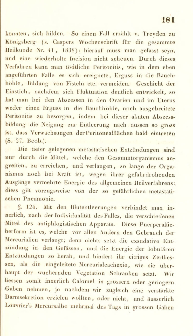könnten, sich bilden. So einen Fall erzählt v. Treyden zu Königsberg (s. Caspers ■Wochenschrift für die gesammte Heilkunde Nr. 41, 1838); hierauf muss man gefasst sevn, und eine wiederholte Incision nicht scheuen. Durch dieses Verfahren kann man tödtliche Peritonitis, wie in dem eben angeführten Falle es sich ereignete, Erguss in die Bauch- höhle, Bildung von Fisteln etc. vermeiden. Geschieht der Einstich, nachdem sich Fluktuation deutlich entwickelt, so hat man bei den Abszessen in den Ovarien und im Uterus weder einen Erguss in die Bauchhöhle, noch ausgebreitele Peritonitis zu besorgen, indem bei dieser akuten Abszess- bildung die Neigung zur Entleerung nach aussen so gross ist, dass Verwachsungen der Peritonealflächen bald eintrelen (S. 27. Beob.). Die tieier gelegenen metastatischen Entzündungen sind nur durch die Mittel, welche den Gesammtorganismus an- greifen, zu erreichen, und verlangen, so lange der Orga- nismus noch bei Kraft ist, wegen ihrer gefahrdrohenden Ausgänge vermehrte Energie des allgemeinen Heilverfahrens; diess gilt vorzugsweise von der so gefährlichen metastati- schen Pneumonie. §• 124. Mit den Blutentleerungen verbindet man in- nerlich, nach der Individualität des Falles, die verschiedenen Mittel des antiphlogistischen Apparats. Diese Puerperalfie- berform ist es, welche vor allen Andern den Gebrauch der Mercurialien verlangt; denn nichts setzt die exsudative Ent- zündung in den Gefässen, und die Energie der lobulären Entzündungen so herab, und hindert ihr eitriges Zerflies- sen, als die eingeleitete Mcrcurialcachexic, wie sic über- haupt der wuchernden Vegetation Schranken setzt. Wir liessen somit innerlich Calomel in grossem oder geringem Gaben nehmen, je nachdem wir zugleich eine verstärkte Darmsekretion erzielen wollten, oder nicht, und äusserlich Louvrier s Mercursalbc mehrmal des Tags in grossen Gaben