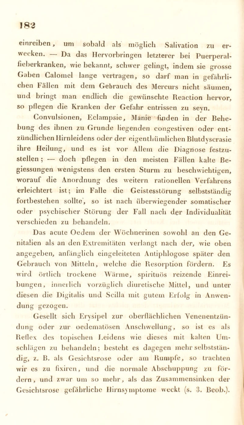 183 eim eiben, uni sobald «als möglich Sahvation zu er- wecken. — Da das Hervorbringen letzterer bei Puerperal- fieberkranken, wie bekannt, schwer gelingt, indem sie grosse Gaben Calomel lange vertragen, so darf man in gefährli- chen Fällen mit dem Gebrauch des Mercurs nicht säumen, und bringt man endlich die gewünschte Reaction hervor, so pflegen die Kranken der Gefahr entrissen zu seyn. Convulsionen, Eclampsie, Manie Enden in der Behe- bung des ihnen zu Grunde liegenden congestiven oder ent- zündlichen Hirnleidens oder der eigenthiimlichen Blutdyscrasie ihre Heilung, und es ist vor Allem die Diagnose festzu- stellen ; — doch pflegen in den meisten Fällen kalte ße- giessungen wenigstens den ersten Sturm zu beschwichtigen, worauf die Anordnung des weitern rationellen Verfahrens erleichtert ist; im Falle die Geistesstörung selbstständig fortbestehen sollte, so ist nach überwiegender somatischer oder psychischer Störung der Fall nach der Individualität verschieden zu behandeln. Das acute Oedem der Wöchnerinen sowohl an den Ge- nitalien als an den Extremitäten verlangt nach der, wie oben angegeben, anfänglich eingeleiteten Antiphlogose später den Gebrauch von Mitteln, welche die Resorption fördern. Es wird örtlich trockene Wärme, spirituös reizende Einrei- bungen, innerlich vorzüglich diuretische Mittel, und unter diesen die Digitalis und Scilla mit gutem Erfolg in Anwen- dung gezogen. Gesellt sich Erysipel zur oberflächlichen Venenentzün- dung oder zur oedematüsen Anschwellung, so ist es als Reflex des topischen Leidens wie dieses mit kalten Um- schlägen zu behandeln; besteht es dagegen mehr selbststän- dig, z. B. als Gesichtsrose oder am Rumpfe, so trachten wir es zu fixiren, und die normale Abschuppung zu för- dern, und zwar um so mehr, als das Zusammensinken der Gesichtsrose gefährliche Hirnsymptome weckt (s. 3. Bcob.).