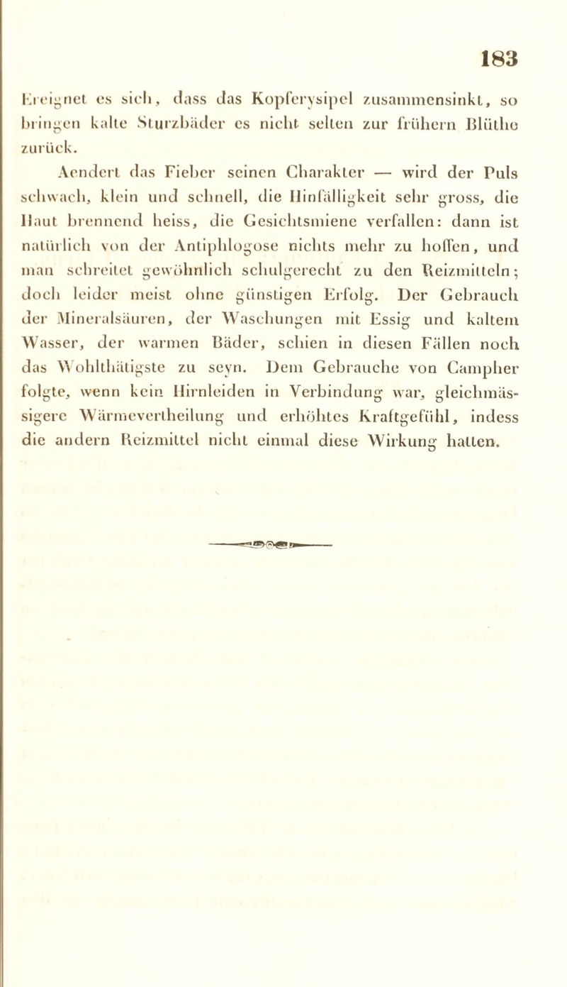 Kieignet es sich, dass das Kopferysipel zusammensinkt, so bringen kalte Sturzbäder es nicht selten zur frühem BUitho zurück. Aendert das Fieber seinen Charakter — wird der Puls schwach, klein und schnell, die Hinfälligkeit sehr gross, die Haut brennend heiss, die Gesichtsmiene verfallen: dann ist natürlich von der Antiphlogose nichts mehr zu hoffen, und man schreitet gewöhnlich scliulgerecht zu den Reizmitteln; doch leider meist ohne günstigen Erfolg. Der Gebrauch der Mineralsäuren, der Waschungen mit Essig und kaltem W asser, der warmen Bäder, schien in diesen Fällen noch das Wohlthätigste zu seyn. Dem Gebrauche von Campher folgte, wenn kein Hirnleiden in Verbindung war, gleichmäs- sigerc Wärmeverlheilung und erhöhtes Kraftgefiihl, indess die andern Reizmittel nicht einmal diese Wirkung halten. ü