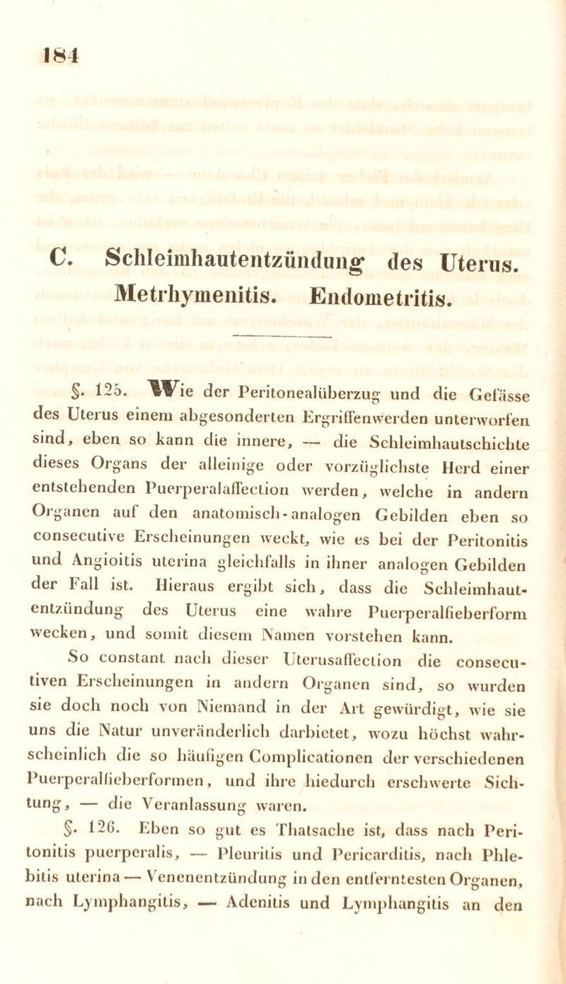 c. Schleimhautentzüiiduiig’ des Uterus. Metrhymenitis. Endometritis. §• 125. ^Vie der Peritonealüberzug und die Gefässe des Uterus einem abgesonderten Ergriffenwerden unterworfen sind, eben so kann die innere, — die Schleimhautschichte dieses Organs der alleinige oder vorzüglichste Herd einer entstehenden PuerperalafFeclion werden, welche in andern Organen auf den anatomisch-analogen Gebilden eben so consecutive Erscheinungen weckt, wie es bei der Peritonitis und Angioitis uterina gleichfalls in ihner analogen Gebilden der Fall ist. Hieraus ergibt sich, dass die Schleimhaut- entzündung des Uterus eine wahre Puerperalfieberform wecken, und somit diesem Namen verstehen kann. So constant nach dieser Uterusaflection die consecu- tiven Erscheinungen in andern Organen sind, so wurden sie doch noch von Niemand in der Art gewürdigt, wie sie uns die Natur unveränderlich darbietet, wozu höchst wahr- scheinlich die so häufigen Complicationen der verschiedenen Puerperalfieberformen, und ihre hiedurch erschwerte Sich- tung, — die Veranlassung waren. §• 126. Eben so gut es Thalsache ist, dass nach Peri- tonitis puerperalis, — Pleuritis und Pericarditis, nach Phle- bitis uterina— Venenentzündung in den entferntesten Organen, nach Lymphangitis, — Adcnitis und Lymphangitis an den